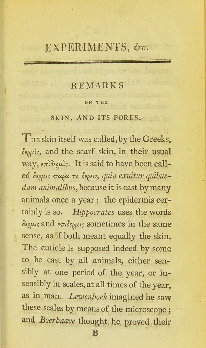 EXPERIMENTS, he. REMARKS ON THE SKIN, AND ITS PORES. The skin itself was called, by the Greeks, Je^pff, and the scarf skin, in their usual way, eTrt&fpff. It is said to have been call- ed h^iq Tra^a to Seguv, quia exuitur quibus- dam animalibus, because it is cast by many animals once a year; the epidermis cer- tainly is so. Hippocrates uses the words Segals and evth^ig sometimes in the same sense, as if both meant equally the skin. The cuticle is supposed indeed by some to be cast by all animals, either sen- sibly at one period of the year, or in- sensibly in scales, at all times of the year, as in man. Lewenhoek imagined he saw these scales by means of the microscope ; and Boerhaave thought he proved their B