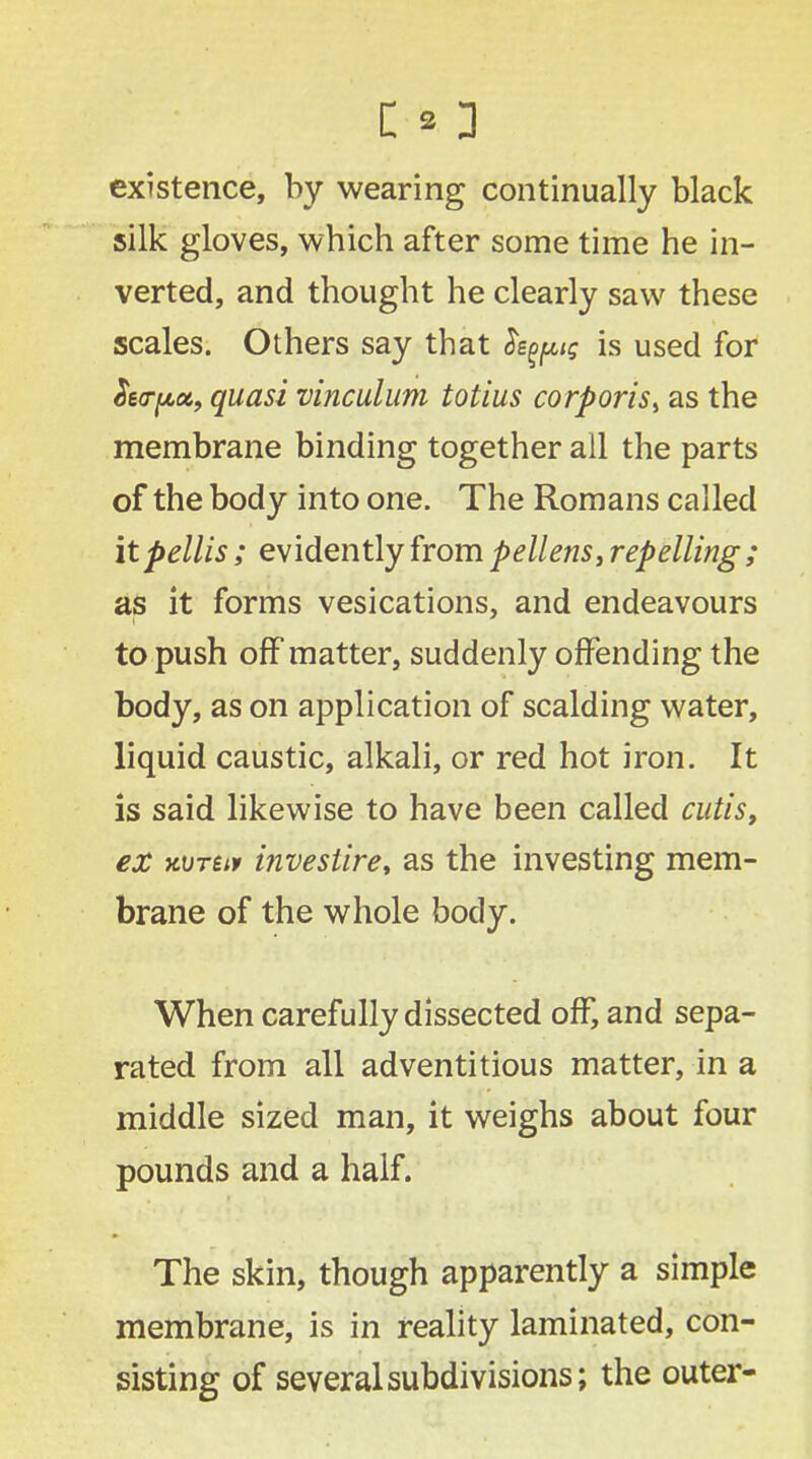 existence, by wearing continually black silk gloves, which after some time he in- verted, and thought he clearly saw these scales. Others say that fypts is used for Sea-pa, quasi vinculum totius corporis^ as the membrane binding together all the parts of the body into one. The Romans called it pellis; evidently from pellens, repelling ; as it forms vesications, and endeavours to push off matter, suddenly offending the body, as on application of scalding water, liquid caustic, alkali, or red hot iron. It is said likewise to have been called cutis, ex wren investire, as the investing mem- brane of the whole body. When carefully dissected off, and sepa- rated from all adventitious matter, in a middle sized man, it weighs about four pounds and a half. The skin, though apparently a simple membrane, is in reality laminated, con- sisting of several subdivisions; the outer-