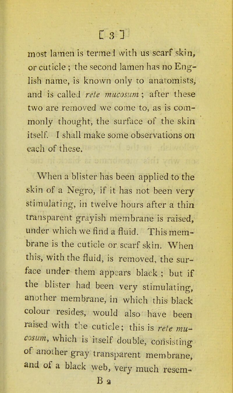 most lamen is termei with us scarf skin, or cuticle ; the second lamen has no Eng- lish name, is known only to anatomists, and is called rete mucosum; after these two are removed we come to, as is com- monly thought, the surface of the skin itself. I shall make some observations on each of these. When a blister has been applied to the skin of a Negro, if it has not been very stimulating, in twelve hours after a thin transparent grayish membrane is raised, under which we find a fluid. This mem- brane is the cuticle or scarf skin. When this, with the fluid, is removed, the sur- face under them appears black ; but if the blister had been very stimulating, another membrane, in which this black colour resides, would also have been raised with the cuticle; this is rete mu- cosum, which is itself double, consisting of another gray transparent membrane, and of a black web, very much resem- B 2