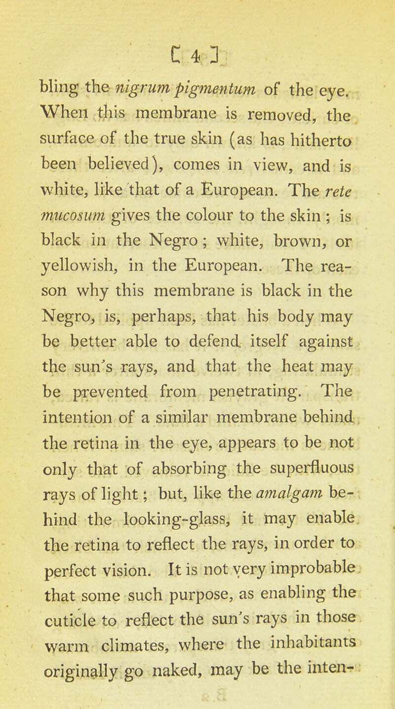 bling the nigrum pigmentum of the eye. When this membrane is removed, the surface of the true skin (as has hitherto been believed), comes in view, and is white, like that of a European. The rete mucosum gives the colour to the skin ; is black in the Negro; white, brown, or yellowish, in the European. The rea- son why this membrane is black in the Negro, is, perhaps, that his body may be better able to defend, itself against the sun's rays, and that the heat may be prevented from penetrating. The intention of a similar membrane behind the retina in the eye, appears to be not only that of absorbing the superfluous rays of light; but, like the amalgam be- hind the looking-glass, it may enable the retina to reflect the rays, in order to perfect vision. It is not very improbable that some such purpose, as enabling the cuticle to reflect the sun's rays in those warm climates, where the inhabitants originally go naked, may be the inten-