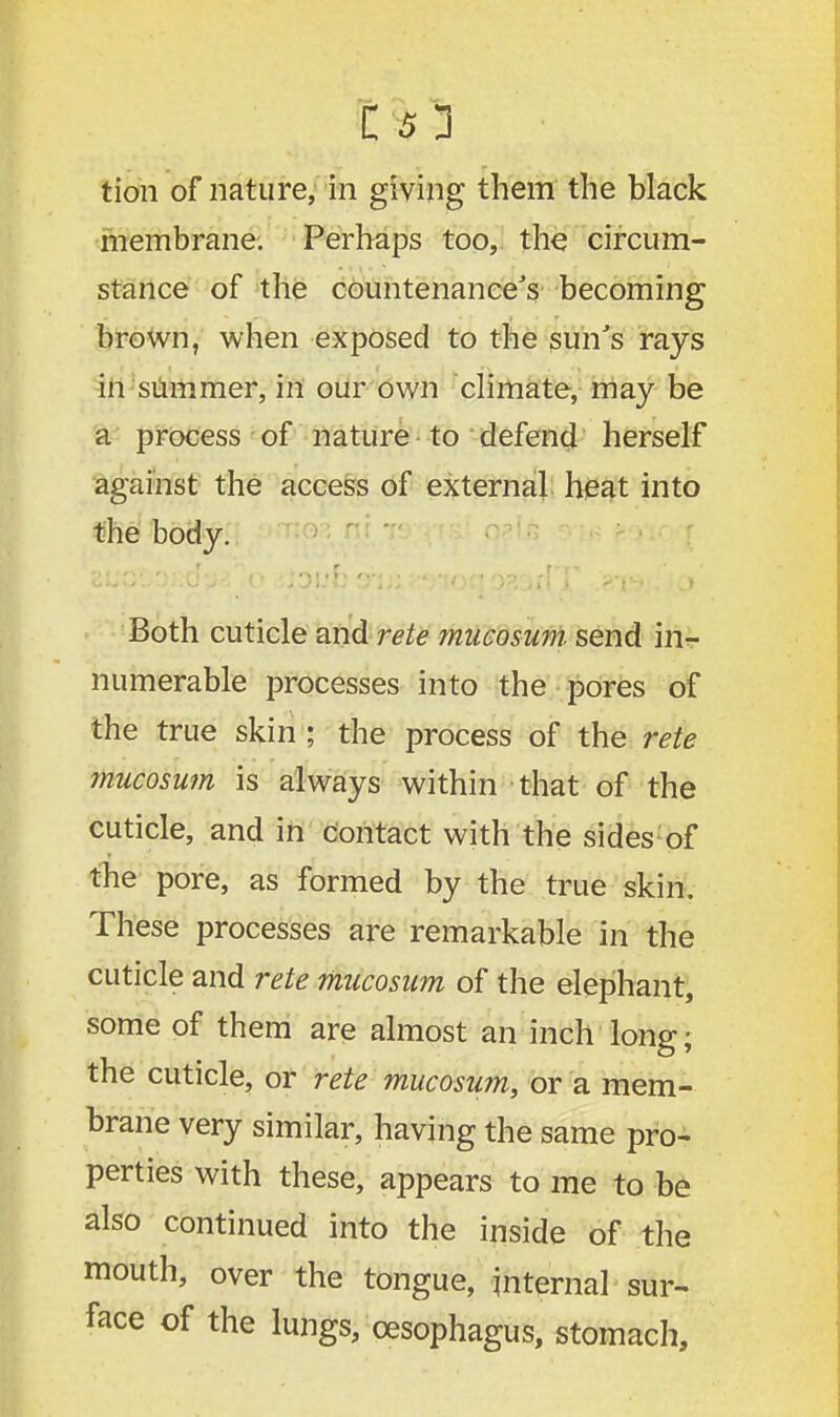 tion of nature, in giving them the black membrane. Perhaps too, the circum- stance of the countenance's becoming brown, when exposed to the sun's rays in summer, in our own climate, may be a process of nature to defend herself against the access of external heat into the body. Both cuticle and rete mucosum send in- numerable processes into the pores of the true skin ; the process of the rete mucosum is always within that of the cuticle, and in contact with the sides of the pore, as formed by the true skin. These processes are remarkable in the cuticle and rete mucosum of the elephant, some of them are almost an inch long; the cuticle, or rete mucosum, or a mem- brane very similar, having the same pro- perties with these, appears to me to be also continued into the inside of the mouth, over the tongue, internal sur- face of the lungs, oesophagus, stomach,