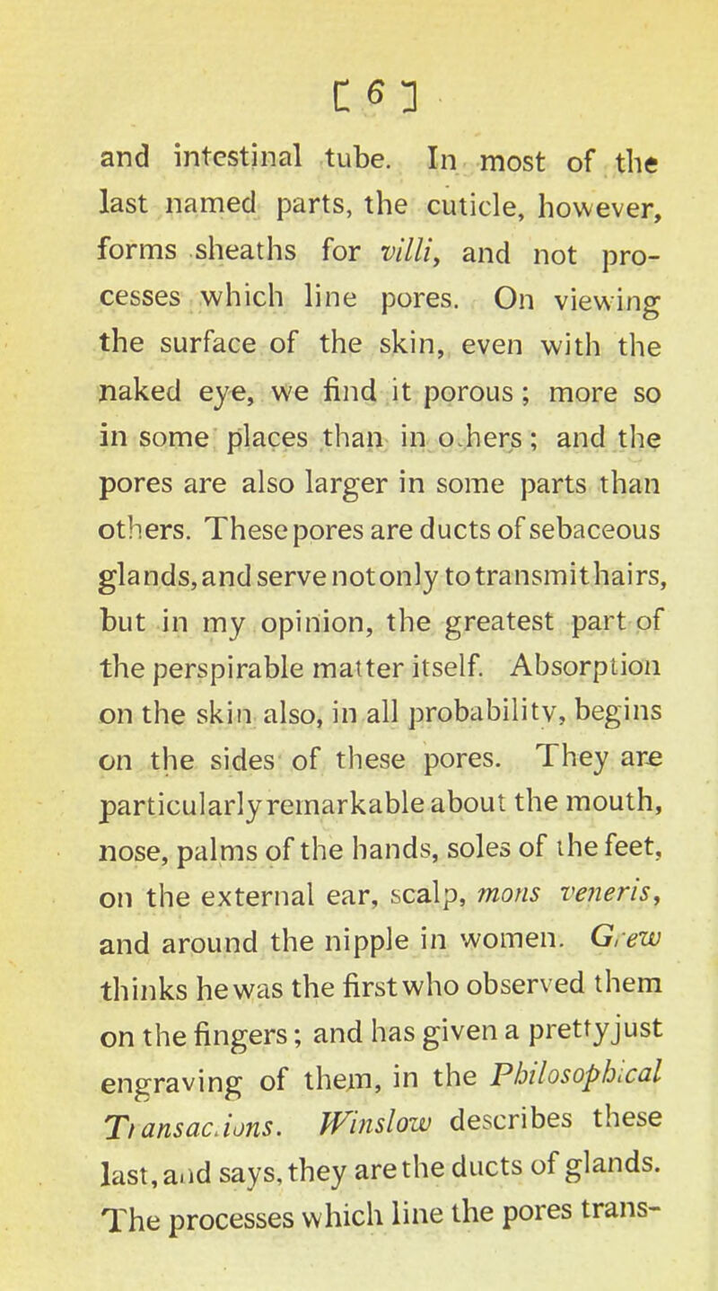 and intestinal tube. In most of the last named parts, the cuticle, however, forms sheaths for villi, and not pro- cesses which line pores. On viewing the surface of the skin, even with the naked eye, we find it porous; more so in some places than in oJiers; and the pores are also larger in some parts than others. These pores are ducts of sebaceous glands, and serve not only totransmithairs, but in my opinion, the greatest part of the perspirable matter itself. Absorption on the skin also, in all probability, begins on the sides of these pores. They are particularly remarkable about the mouth, nose, palms of the hands, soles of the feet, on the external ear, scalp, mons veneris, and around the nipple in women. Grew thinks he was the first who observed them on the fingers; and has given a prettyjust engraving of them, in the Philosophical Tiansac.ions. Winslow describes these last, and says, they are the ducts of glands. The processes which line the pores trans-