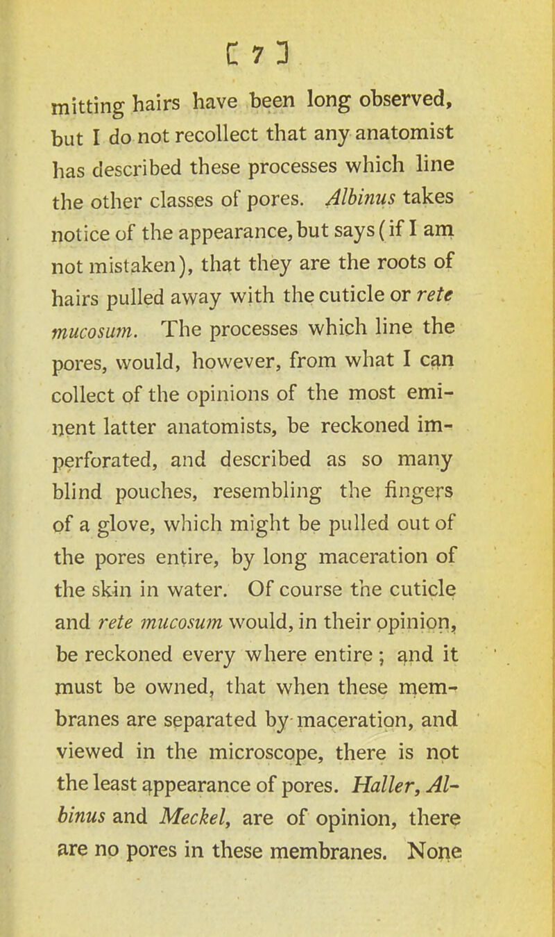 mitting hairs have been long observed, but I do not recollect that any anatomist has described these processes which line the other classes of pores. Albinus takes notice of the appearance,but says (if I am not mistaken), that they are the roots of hairs pulled away with the cuticle or rete mucosum. The processes which line the pores, would, however, from what I can collect of the opinions of the most emi- nent latter anatomists, be reckoned im- perforated, and described as so many blind pouches, resembling the fingers of a glove, which might be pulled out of the pores entire, by long maceration of the skin in water. Of course the cuticle and rete mucosum would, in their opinion, be reckoned every where entire ; ajnd it must be owned, that when these mem- branes are separated by maceration, and viewed in the microscope, there is not the least appearance of pores. Haller, Al- binus and Meckel, are of opinion, there are no pores in these membranes. None