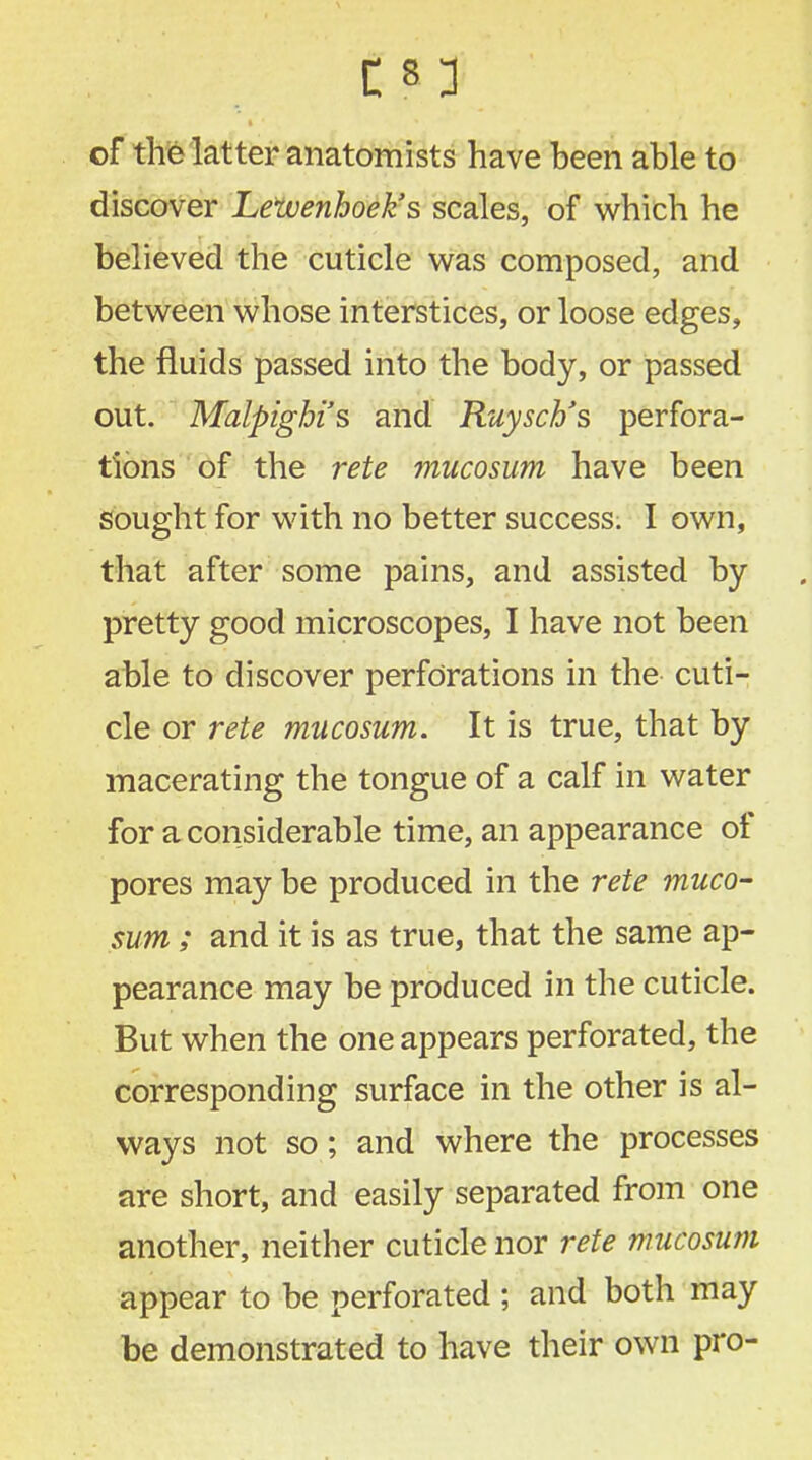 of the latter anatomists have been able to discover Lewenhoek's scales, of which he believed the cuticle was composed, and between whose interstices, or loose edges, the fluids passed into the body, or passed out. Malpighi's and Ruyscb's perfora- tions of the rete mucosum have been sought for with no better success. I own, that after some pains, and assisted by pretty good microscopes, I have not been able to discover perforations in the cuti- cle or rete mucosum. It is true, that by macerating the tongue of a calf in water for a considerable time, an appearance of pores may be produced in the rete muco- sum ; and it is as true, that the same ap- pearance may be produced in the cuticle. But when the one appears perforated, the corresponding surface in the other is al- ways not so; and where the processes are short, and easily separated from one another, neither cuticle nor rete mucosum appear to be perforated ; and both may be demonstrated to have their own pro-