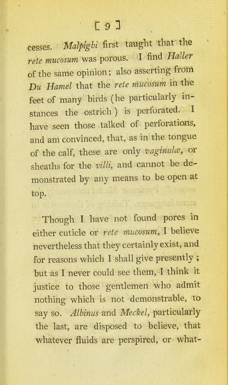 cesses. Mfl/^ibi first taught that the rete mucosum was porous. I find Holler of the same opinion; also asserting from Du Hamel that the rete mucosum in the feet of many birds (he particularly in- stances the ostrich) is perforated. I have seen those talked of perforations, and am convinced, that, as in the tongue of the calf, these are only vaginula, or sheaths for the villi, and cannot be de- monstrated by any means to be open at top. ' Though I have not found pores in either cuticle or rete mucosum, I believe nevertheless that they certainly exist, and for reasons which I shall give presently ; but as I never could see them, I think it justice to those gentlemen who admit nothing which is not demonstrable, to say so. Albinus and Meckel, particularly the last, are disposed to believe, that whatever fluids are perspired, or what-