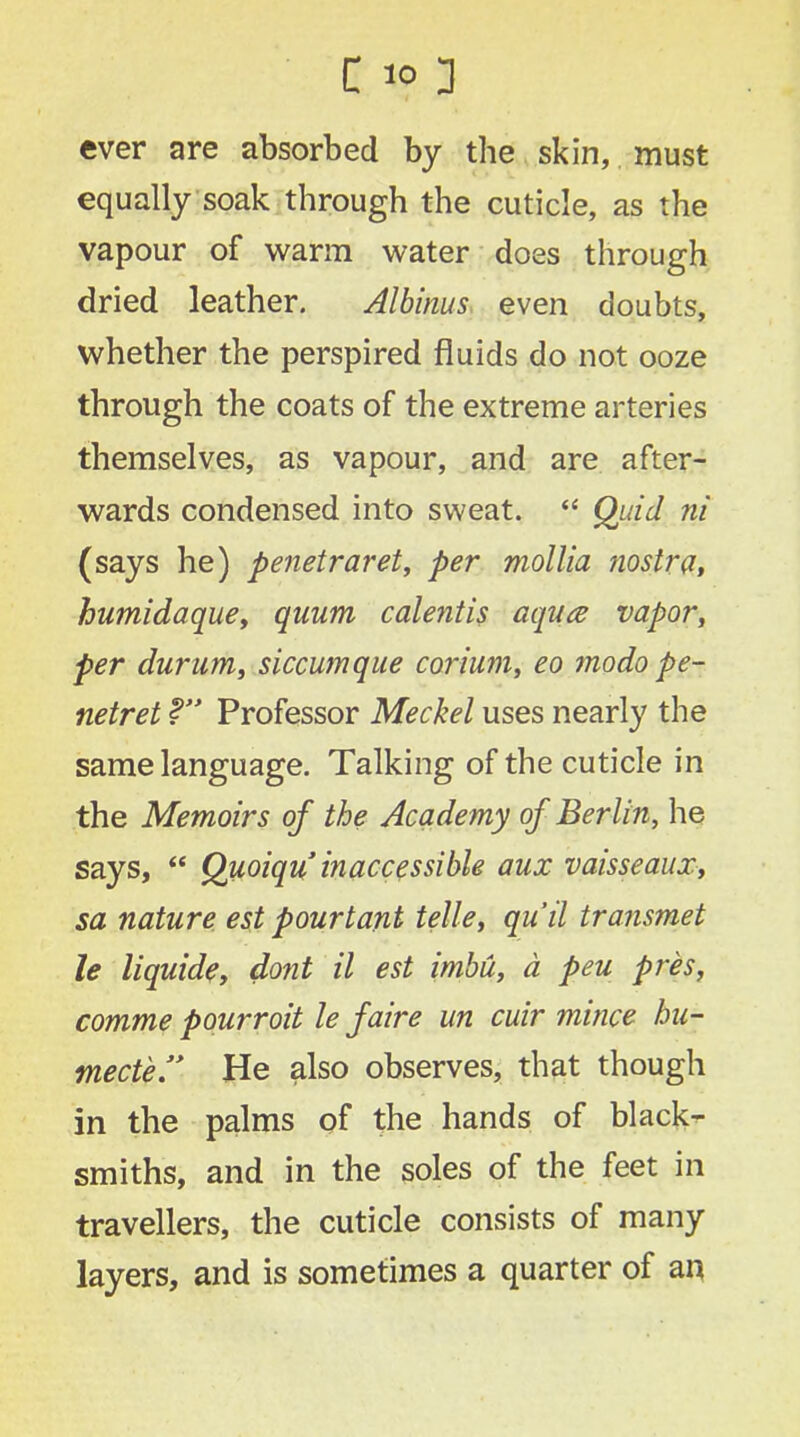 ever are absorbed by the skin, must equally soak through the cuticle, as the vapour of warm water does through dried leather. Albums even doubts, whether the perspired fluids do not ooze through the coats of the extreme arteries themselves, as vapour, and are after- wards condensed into sweat.  Quid ni (says he) penetraret, per mollia nostra, humidaque, quum calentis aqua vapor, per durum, siccumque corium, eo modo pe- netret f Professor Meckel uses nearly the same language. Talking of the cuticle in the Memoirs of the Academy of Berlin, he says,  Quoiqu inaccessible aux vaisseaux, sa nature est pourtant telle, qu'il transmet le liquide, dont il est imbu, a peu pres, comme pourroit le faire un cuir mince hu- mecte. He also observes, that though in the palms of the hands of black- smiths, and in the soles of the feet in travellers, the cuticle consists of many layers, and is sometimes a quarter of an