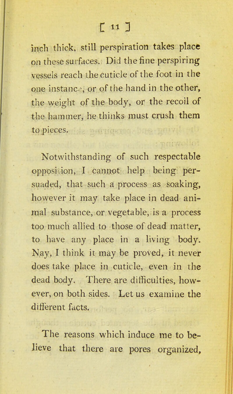 inch thick, still perspiration takes place on these surfaces. Did the fine perspiring vessels reach the cuticle of the foot in the one instance, or of the hand in the other, the weight of the body, or the recoil of the hammer, he thinks must crush them to pieces. Notwithstanding of such respectable opposition, I cannot help being per- suaded, that such a process as soaking, however it may take place in dead ani- mal substance, or vegetable, is a process too much allied to those of dead matter, to have any place in a living body. Nay, I think it may be proved, it never does take place in cuticle, even in the dead body. There are difficulties, how- ever, on both sides. Let us examine the different facts. The reasons which induce me to be- lieve that there are pores organized,