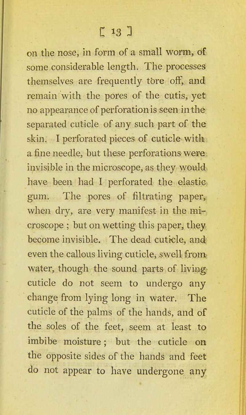 on the nose, in form of a small worm, of some considerable length. The processes themselves are frequently tore off, and remain with the pores of the cutis, yet no appearance of perforation is seen in the separated cuticle of any such part of the skin. I perforated pieces of cuticle with a fine needle, but these perforations were invisible in the microscope, as they would have been had I perforated the elastic gum. The pores of filtrating paper, when dry, are very manifest in the mi- croscope ; but on wetting this paper, they become invisible. The dead cuticle, and even the callous living cuticle, swell from- water, though the sound parts of living cuticle do not seem to undergo any change from lying long in water. The cuticle of the palms of the hands, and of the soles of the feet, seem at least to imbibe moisture; but the cuticle on the opposite sides of the hands and feet do not appear to have undergone any