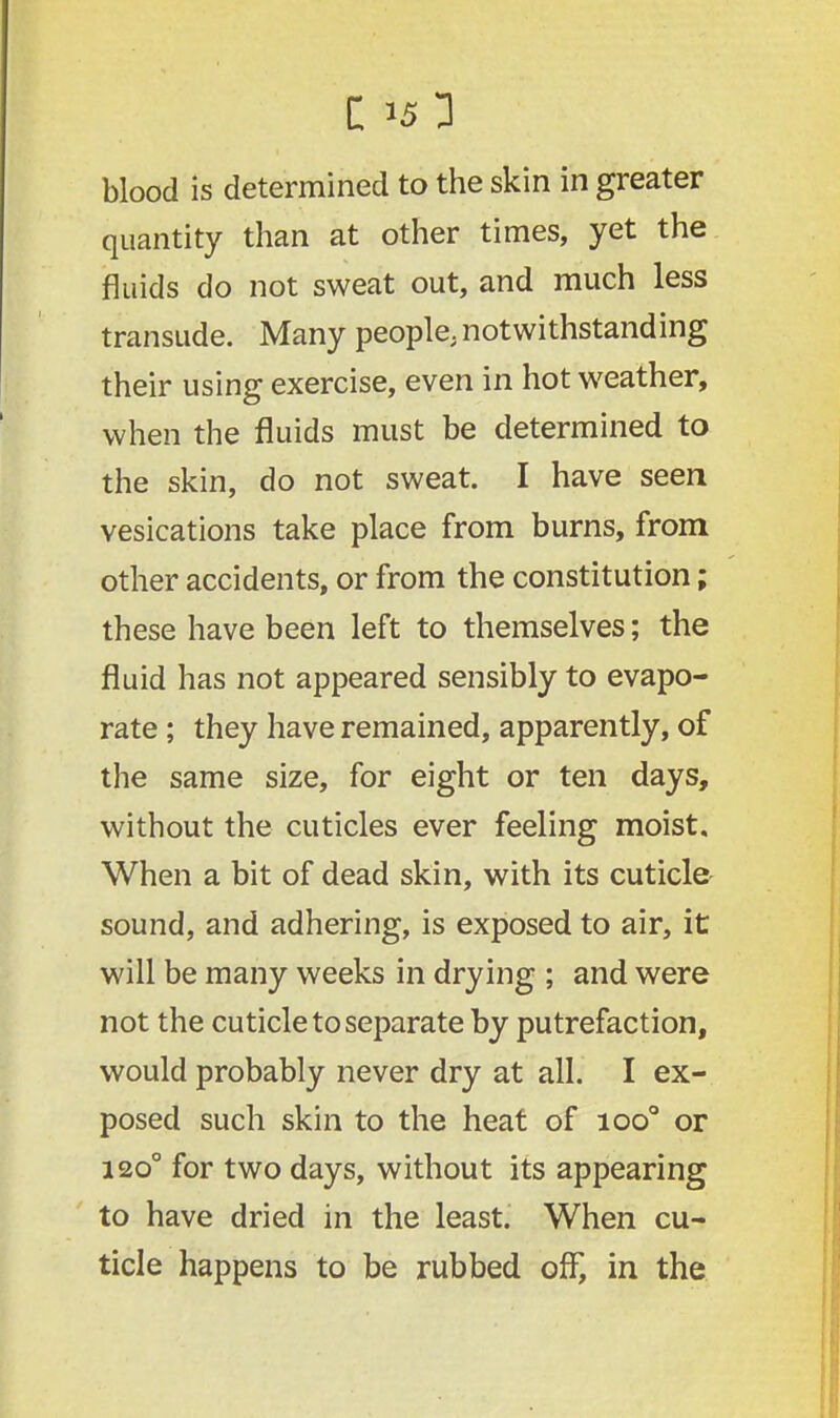blood is determined to the skin in greater quantity than at other times, yet the fluids do not sweat out, and much less transude. Many people, notwithstanding their using exercise, even in hot weather, when the fluids must be determined to the skin, do not sweat. I have seen vesications take place from burns, from other accidents, or from the constitution; these have been left to themselves; the fluid has not appeared sensibly to evapo- rate ; they have remained, apparently, of the same size, for eight or ten days, without the cuticles ever feeling moist. When a bit of dead skin, with its cuticle sound, and adhering, is exposed to air, it will be many weeks in drying ; and were not the cuticle to separate by putrefaction, would probably never dry at all. I ex- posed such skin to the heat of ioo° or 120° for two days, without its appearing to have dried in the least. When cu- ticle happens to be rubbed off, in the