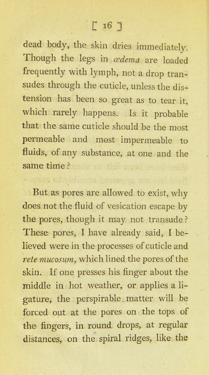 dead body, the skin dries immediately. Though the legs in oedema are loaded frequently with lymph, not a drop tran- sudes through the cuticle, unless the dis- tension has been so great as to tear it, which rarely happens. Is it probable that the same cuticle should be the most permeable and most impermeable to fluids, of any substance, at one and the same time ? But as pores are allowed to exist, why does not the fluid of vesication escape by the pores, though it may not transude ? These pores, I have already said, I be- lieved were in the processes of cuticle and rete mucosum, which lined the pores of the skin. If one presses his finger about the middle in hot weather, or applies a li- gature, the perspirable, matter will be forced out at the pores on the tops of the fingers, in round drops, at regular distances, on the spiral ridges, like the