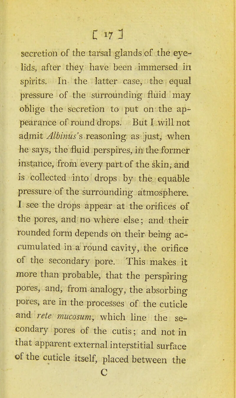 lids, after they have been immersed in spirits. In the latter case, the equal pressure of the surrounding fluid may oblige the secretion to put on the ap- pearance of round drops. But I will not admit Albinus's reasoning as just, when he says, the fluid perspires, in the former instance, from every part of the skin, and is collected into drops by the equable pressure of the surrounding atmosphere. I see the drops appear at the orifices of the pores, and no where else; and their rounded form depends on their being ac- cumulated in a round cavity, the orifice of the secondary pore. This makes it more than probable, that the perspiring pores, and, from analogy, the absorbing pores, are in the processes of the cuticle and rete mucosum, which line the se- condary pores of the cutis; and not in that apparent external interstitial surface of the cuticle itself, placed between the C