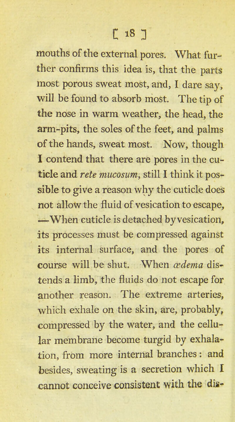 mouths of the external pores. What fur- ther confirms this idea is, that the parts most porous sweat most, and, I dare say, will be found to absorb most. The tip of the nose in warm weather, the head, the arm-pits, the soles of the feet, and palms of the hands, sweat most. Now, though I contend that there are pores in the cu- ticle and rete mucosum, still I think it pos- sible to give a reason why the cuticle does not allow the fluid of vesication to escape, —When cuticle is detached by vesication, its processes must be compressed against its internal surface, and the pores of course will be shut. When oedema dis- tends a limb, the fluids do not escape for another reason. The extreme arteries, which exhale on the skin, are, probably, compressed by the water, and the cellu- lar membrane become turgid by exhala- tion, from more internal branches: and besides, sweating is a secretion which I cannot conceive consistent with the dis-