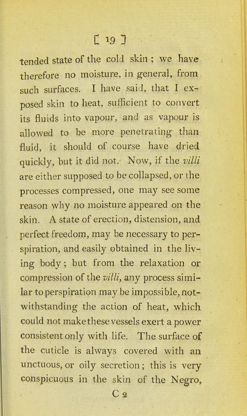 tended state of the cold skin ; we have therefore no moisture, in general, from such surfaces. I have said, that I ex- posed skin to heat, sufficient to convert its fluids into vapour, and as vapour is allowed to be more penetrating than fluid, it should of course have dried quickly, but it did not.- Now, if the villi are either supposed to be collapsed, or the processes compressed, one may see some reason why no moisture appeared on the skin. A state of erection, distension, and perfect freedom, may be necessary to per- spiration, and easily obtained in the liv- ing body; but from the relaxation or compression of the villi, any process simi- lar to perspiration may be impossible, not- withstanding the action of heat, which could not make these vessels exert a power consistent only with life. The surface of the cuticle is always covered with an unctuous, or oily secretion; this is very conspicuous in the skin of the Negro,
