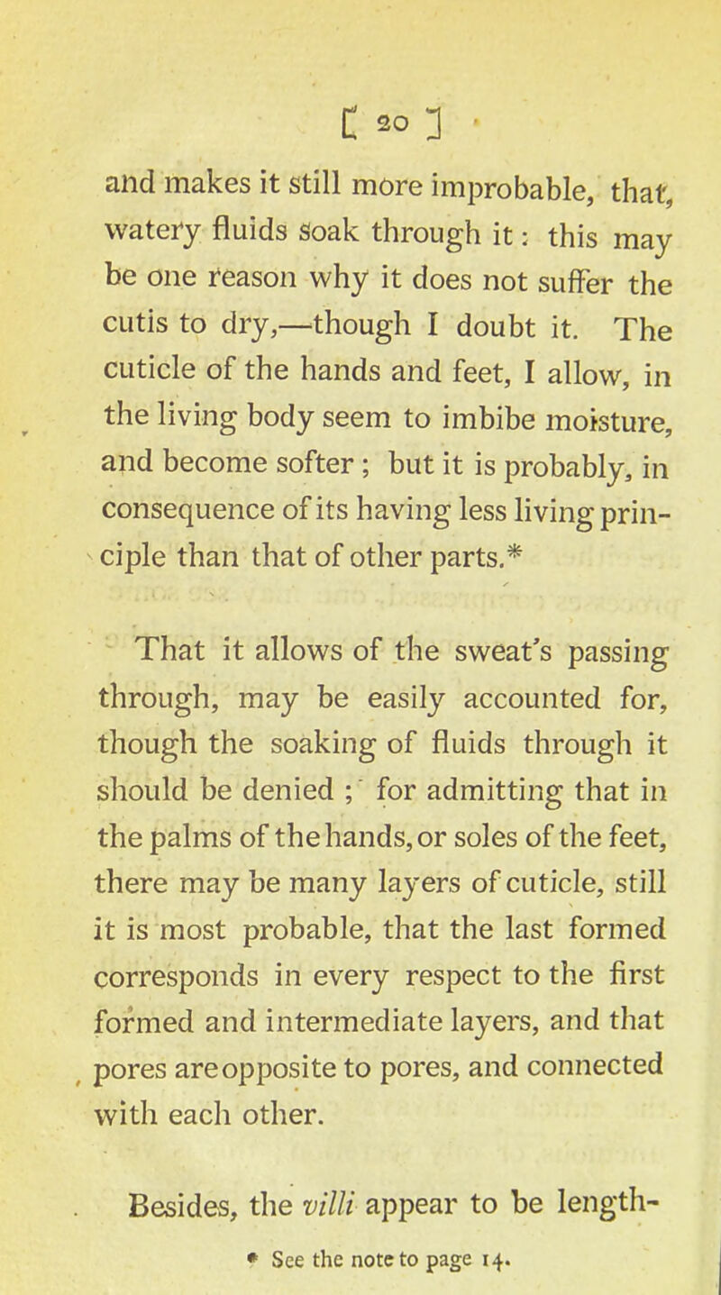 and makes it still more improbable, that, watery fluids Soak through it: this may be one reason why it does not suffer the cutis to dry,—though I doubt it. The cuticle of the hands and feet, I allow, in the living body seem to imbibe moisture, and become softer; but it is probably, in consequence of its having less living prin- * ciple than that of other parts.* That it allows of the sweat's passing through, may be easily accounted for, though the soaking of fluids through it should be denied ; for admitting that in the palms of the hands, or soles of the feet, there may be many layers of cuticle, still it is most probable, that the last formed corresponds in every respect to the first formed and intermediate layers, and that ( pores are opposite to pores, and connected with each other. Besides, the villi appear to be length- * See the note to page 14.