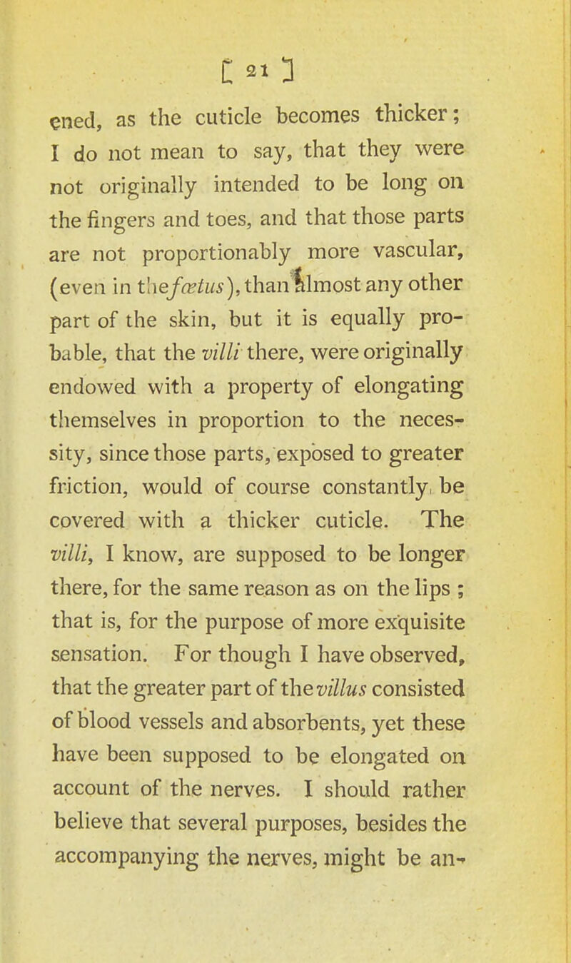 ened, as the cuticle becomes thicker; I do not mean to say, that they were not originally intended to be long on the fingers and toes, and that those parts are not proportionably more vascular, (even in t!ie/a?tos),thantlmostany other part of the skin, but it is equally pro- bable, that the villi there, were originally endowed with a property of elongating themselves in proportion to the neces- sity, since those parts, exposed to greater friction, would of course constantly, be covered with a thicker cuticle. The villi, I know, are supposed to be longer there, for the same reason as on the lips ; that is, for the purpose of more exquisite sensation. For though I have observed, that the greater part of thevillus consisted of blood vessels and absorbents, yet these have been supposed to be elongated on account of the nerves. I should rather believe that several purposes, besides the accompanying the nerves, might be an^