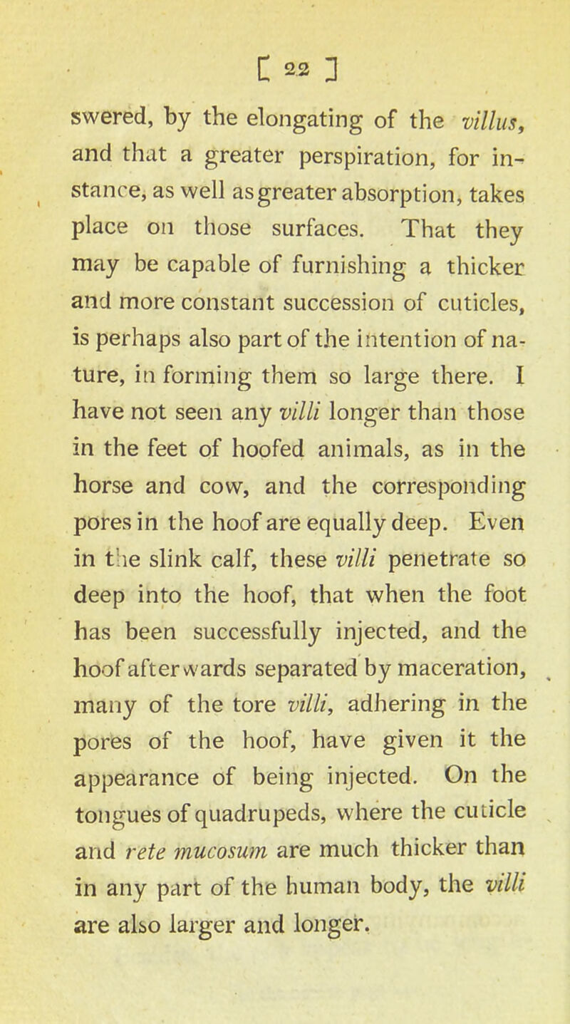 swered, by the elongating of the villus, and that a greater perspiration, for in- stance, as well as greater absorption, takes place on those surfaces. That they may be capable of furnishing a thicker and more constant succession of cuticles, is perhaps also part of the intention of na- ture, in forming them so large there. I have not seen any villi longer than those in the feet of hoofed animals, as in the horse and cow, and the corresponding pores in the hoof are equally deep. Even in the slink calf, these villi penetrate so deep into the hoof, that when the foot has been successfully injected, and the hoof afterwards separated by maceration, many of the tore villi, adhering in the pores of the hoof, have given it the appearance of being injected. On the tongues of quadrupeds, where the cuticle and rete mucosum are much thicker than in any part of the human body, the villi are also larger and longer.