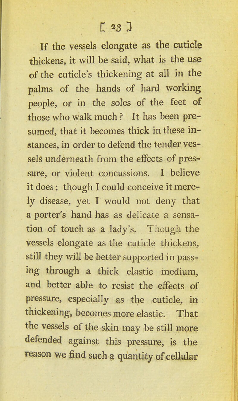 If the vessels elongate as the cuticle thickens, it will be said, what is the use of the cuticle's thickening at all in the palms of the hands of hard working people, or in the soles of the feet of those who walk much ? It has been pre- sumed, that it becomes thick in these in- stances, in order to defend the tender ves- sels underneath from the effects of pres- sure, or violent concussions. I believe it does; though I could conceive it mere- ly disease, yet I would not deny that a porter's hand has as delicate a sensa- tion of touch as a lady's. Though the vessels elongate as the cuticle thickens, still they will be better supported in pass- ing through a thick elastic medium, and better able to resist the effects of pressure, especially as the cuticle, in thickening, becomes more elastic. That the vessels of the skin may be still more defended against this pressure, is the reason we find such a quantity of cellular