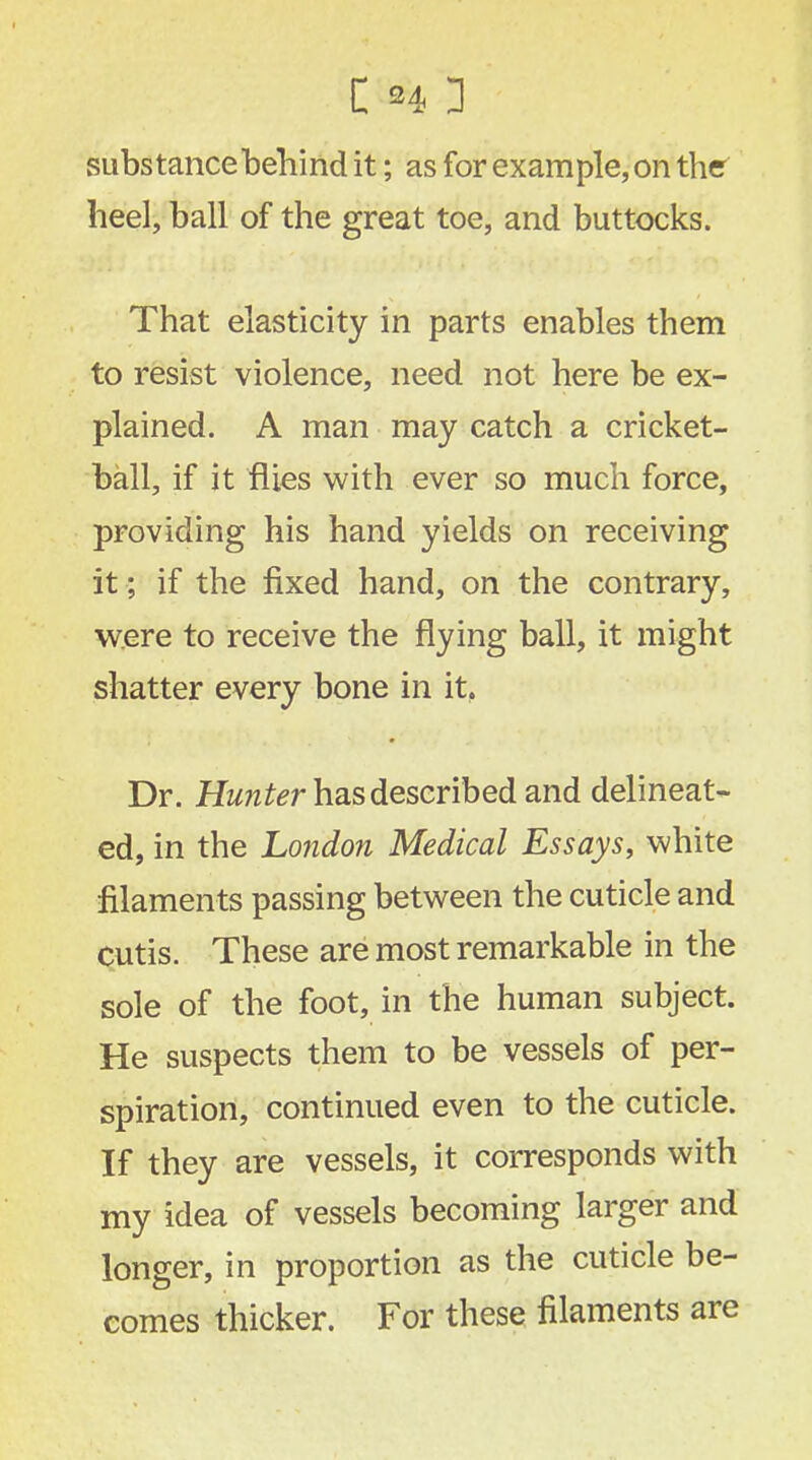 substance behind it; as for example, on ther heel, ball of the great toe, and buttocks. That elasticity in parts enables them to resist violence, need not here be ex- plained. A man may catch a cricket- ball, if it flies with ever so much force, providing his hand yields on receiving it; if the fixed hand, on the contrary, were to receive the flying ball, it might shatter every bone in it, Dr. Hunter has described and delineat- ed, in the London Medical Essays, white filaments passing between the cuticle and cutis. These are most remarkable in the sole of the foot, in the human subject. He suspects them to be vessels of per- spiration, continued even to the cuticle. If they are vessels, it corresponds with my idea of vessels becoming larger and longer, in proportion as the cuticle be- comes thicker. For these filaments are