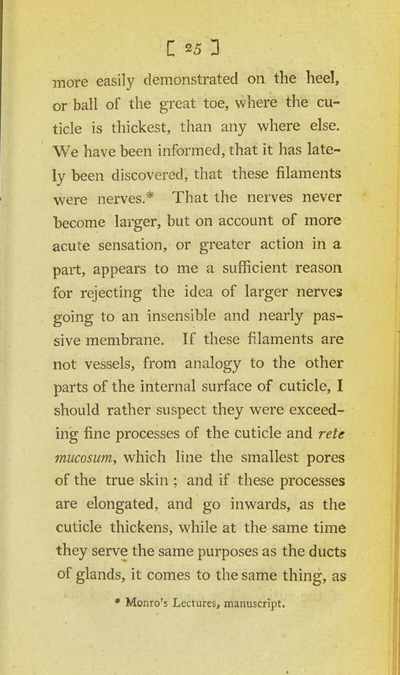 more easily demonstrated on the heel, or ball of the great toe, where the cu- ticle is thickest, than any where else. We have been informed, that it has late- ly been discovered, that these filaments were nerves.* That the nerves never become larger, but on account of more acute sensation, or greater action in a part, appears to me a sufficient reason for rejecting the idea of larger nerves going to an insensible and nearly pas- sive membrane. If these filaments are not vessels, from analogy to the other parts of the internal surface of cuticle, I should rather suspect they were exceed- ing fine processes of the cuticle and rete mucosum, which line the smallest pores of the true skin ; and if these processes are elongated, and go inwards, as the cuticle thickens, while at the same time they serve the same purposes as the ducts of glands, it comes to the same thing, as * Monro's Lectures, manuscript.