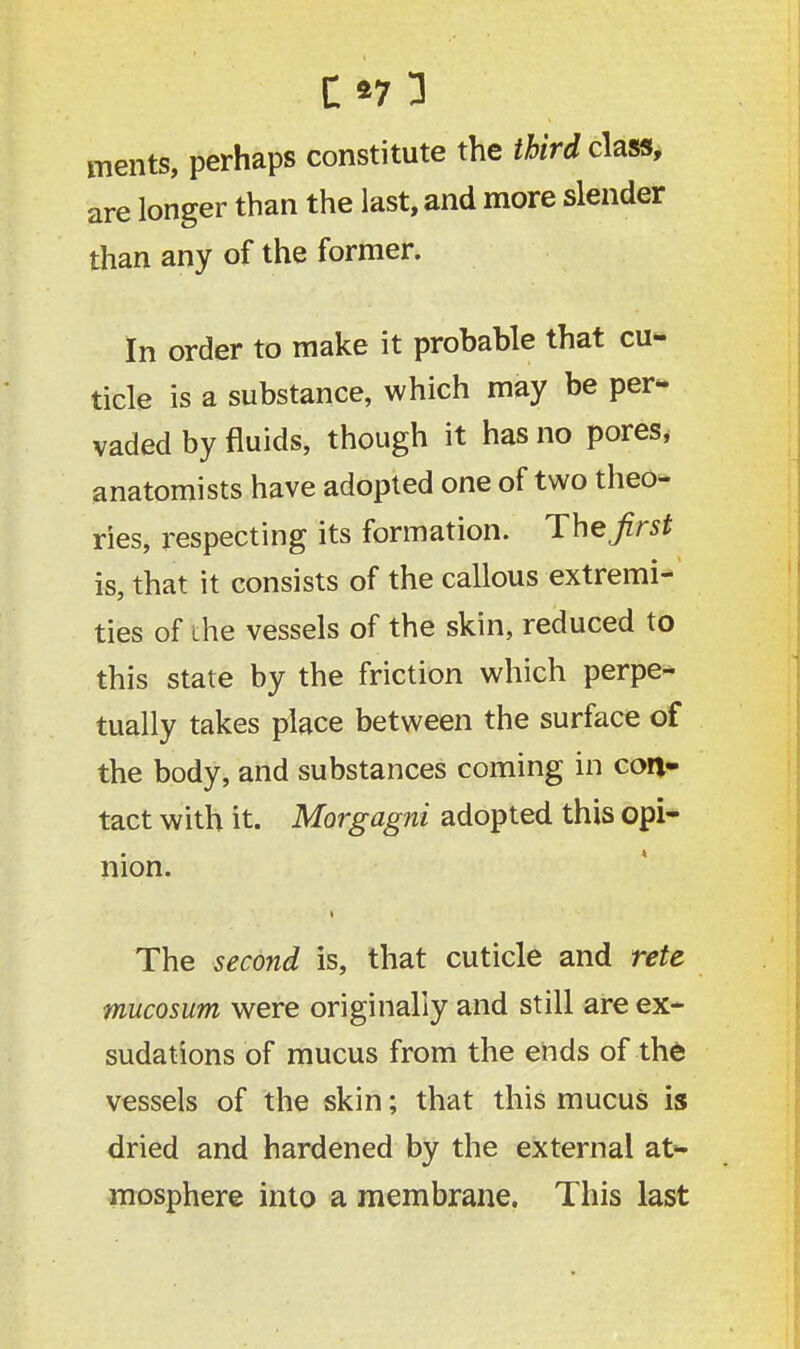C*7l ments, perhaps constitute the third class, are longer than the last, and more slender than any of the former. In order to make it probable that cu- ticle is a substance, which may be per- vaded by fluids, though it has no pores, anatomists have adopted one of two theo- ries, respecting its formation. The first is, that it consists of the callous extremi- ties of ihe vessels of the skin, reduced to this state by the friction which perpe- tually takes place between the surface of the body, and substances coming in con- tact with it. Morgagni adopted this opi- nion. t The second is, that cuticle and rete mucosum were originally and still are ex- sudations of mucus from the ends of the vessels of the skin; that this mucus is dried and hardened by the external at- mosphere into a membrane. This last