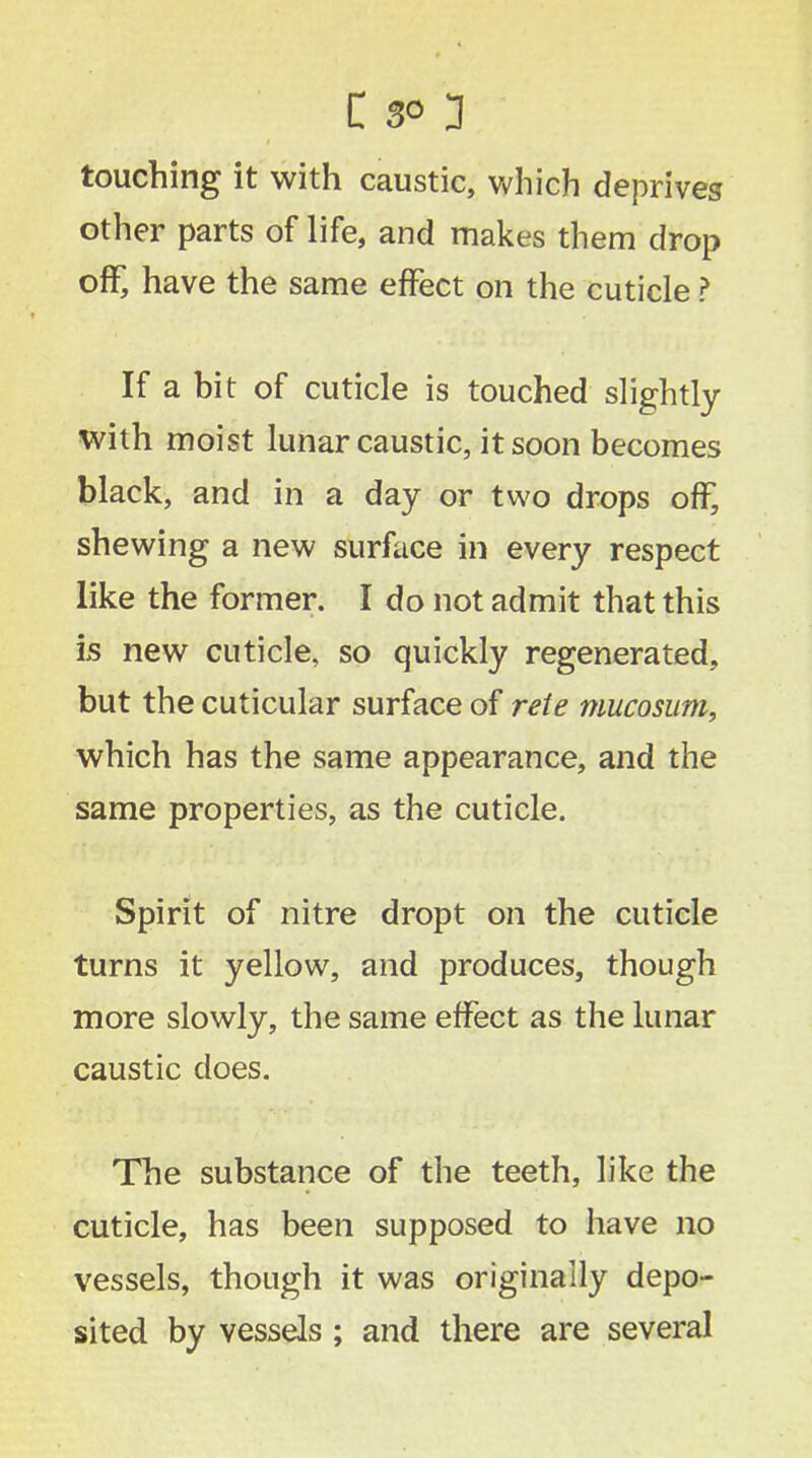 touching it with caustic, which deprives other parts of life, and makes them drop off, have the same effect on the cuticle ? If a bit of cuticle is touched slightly with moist lunar caustic, it soon becomes black, and in a day or two drops off, shewing a new surface in every respect like the former. I do not admit that this is new cuticle, so quickly regenerated, but the cuticular surface of rete mucosum, which has the same appearance, and the same properties, as the cuticle. Spirit of nitre dropt on the cuticle turns it yellow, and produces, though more slowly, the same effect as the lunar caustic does. The substance of the teeth, like the cuticle, has been supposed to have no vessels, though it was originally depo- sited by vessels ; and there are several