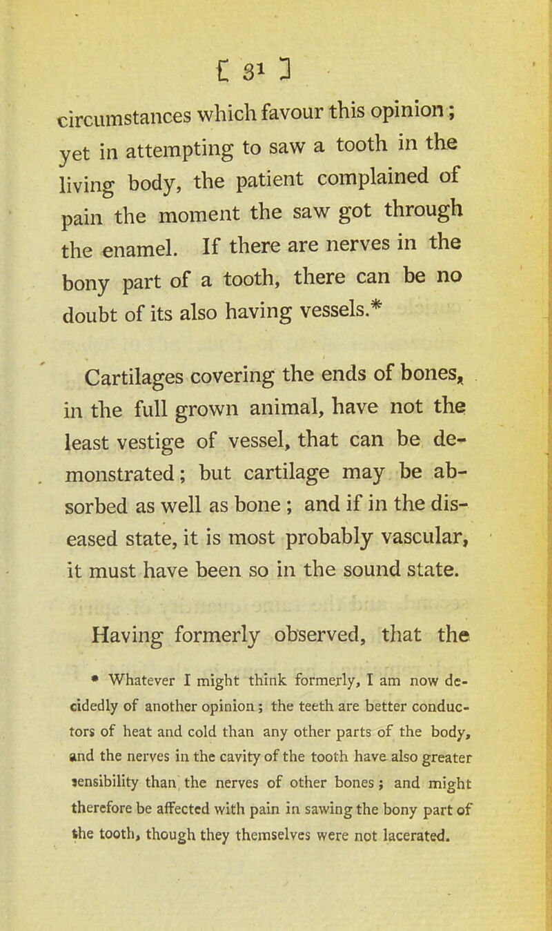 £ sO circumstances which favour this opinion; yet in attempting to saw a tooth in the living body, the patient complained of pain the moment the saw got through the enamel. If there are nerves in the bony part of a tooth, there can be no doubt of its also having vessels * Cartilages covering the ends of bones, in the full grown animal, have not the least vestige of vessel, that can be de~ monstrated; but cartilage may be ab- sorbed as well as bone ; and if in the dis- eased state, it is most probably vascular, it must have been so in the sound state. Having formerly observed, that the • Whatever I might think formerly, I am now de- cidedly of another opinion; the teeth are better conduc- tors of heat and cold than any other parts of the body, and the nerves in the cavity of the tooth have also greater sensibility than,the nerves of other bones; and might therefore be affected with pain in sawing the bony part of the tooth, though they themselves were not lacerated.