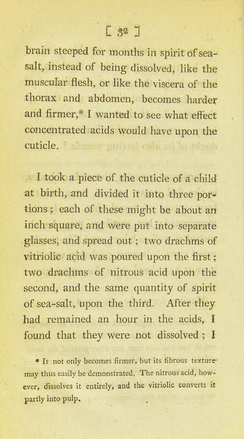 brain steeped for months in spirit of sea- salt, instead of being dissolved, like the muscular flesh, or like the viscera of the thorax and abdomen, becomes harder and firmer,* I wanted to see what effect concentrated acids would have upon the cuticle. I took a piece of the cuticle of a child at birth, and divided it into three por- tions ; each of these might be about an inch square, and were put into separate glasses, and spread out; two drachms of vitriolic acid was poured upon the first; two drachms of nitrous acid upon the second, and the same quantity of spirit of sea-salt, upon the third. After they had remained an hour in the acids, I found that they were not dissolved ; I * It not only becomes firmer, but its fibrous texture- may thus easily be demonstrated. The nitrous acid, how- ever, dissolves it entirely, and the vitriolic converts it partly into pulp.