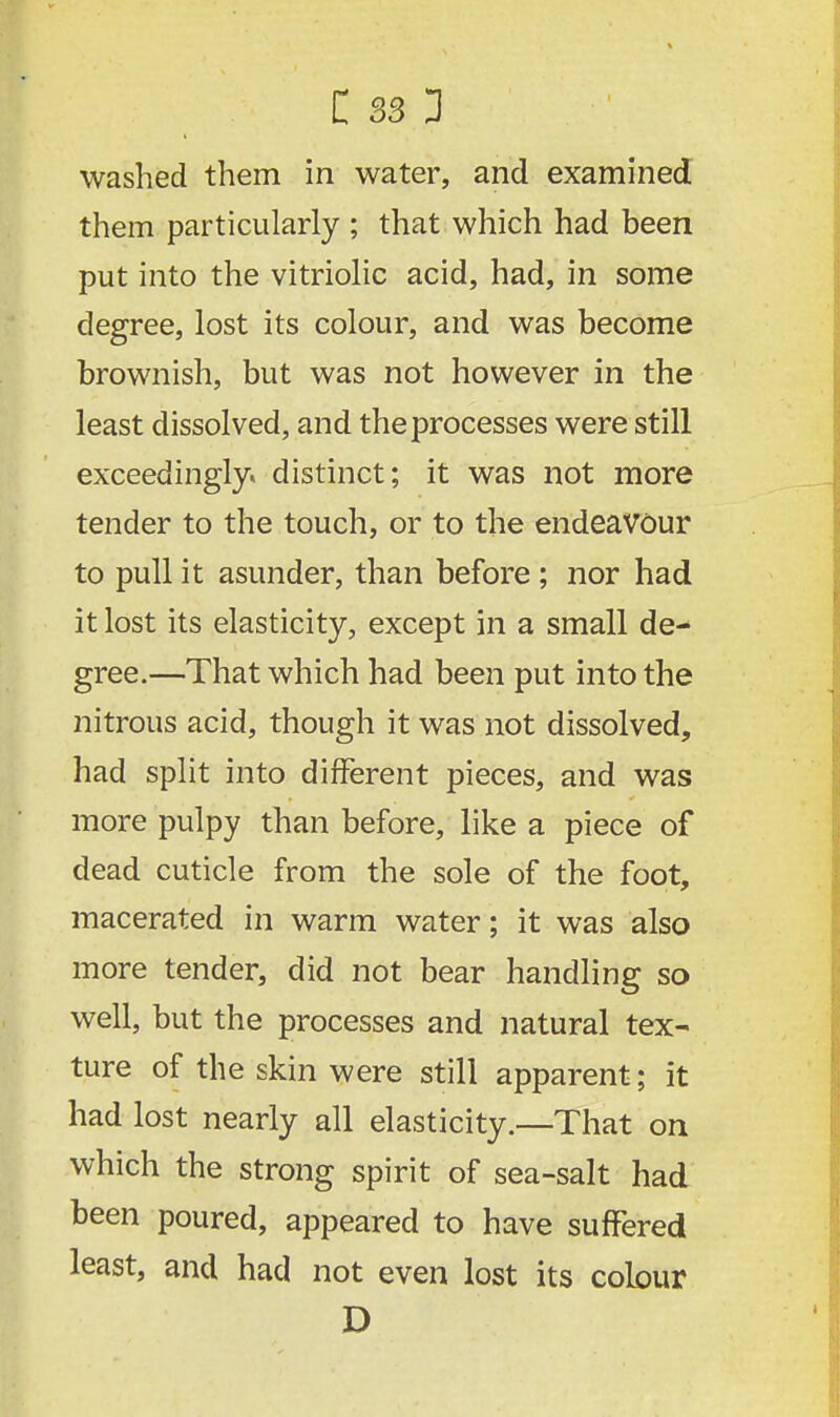 washed them in water, and examined them particularly ; that which had been put into the vitriolic acid, had, in some degree, lost its colour, and was become brownish, but was not however in the least dissolved, and the processes were still exceedingly, distinct; it was not more tender to the touch, or to the endeavour to pull it asunder, than before ; nor had it lost its elasticity, except in a small de-* gree.—That which had been put into the nitrous acid, though it was not dissolved, had split into different pieces, and was more pulpy than before, like a piece of dead cuticle from the sole of the foot, macerated in warm water; it was also more tender, did not bear handling so well, but the processes and natural tex- ture of the skin were still apparent; it had lost nearly all elasticity.—That on which the strong spirit of sea-salt had been poured, appeared to have suffered least, and had not even lost its colour D