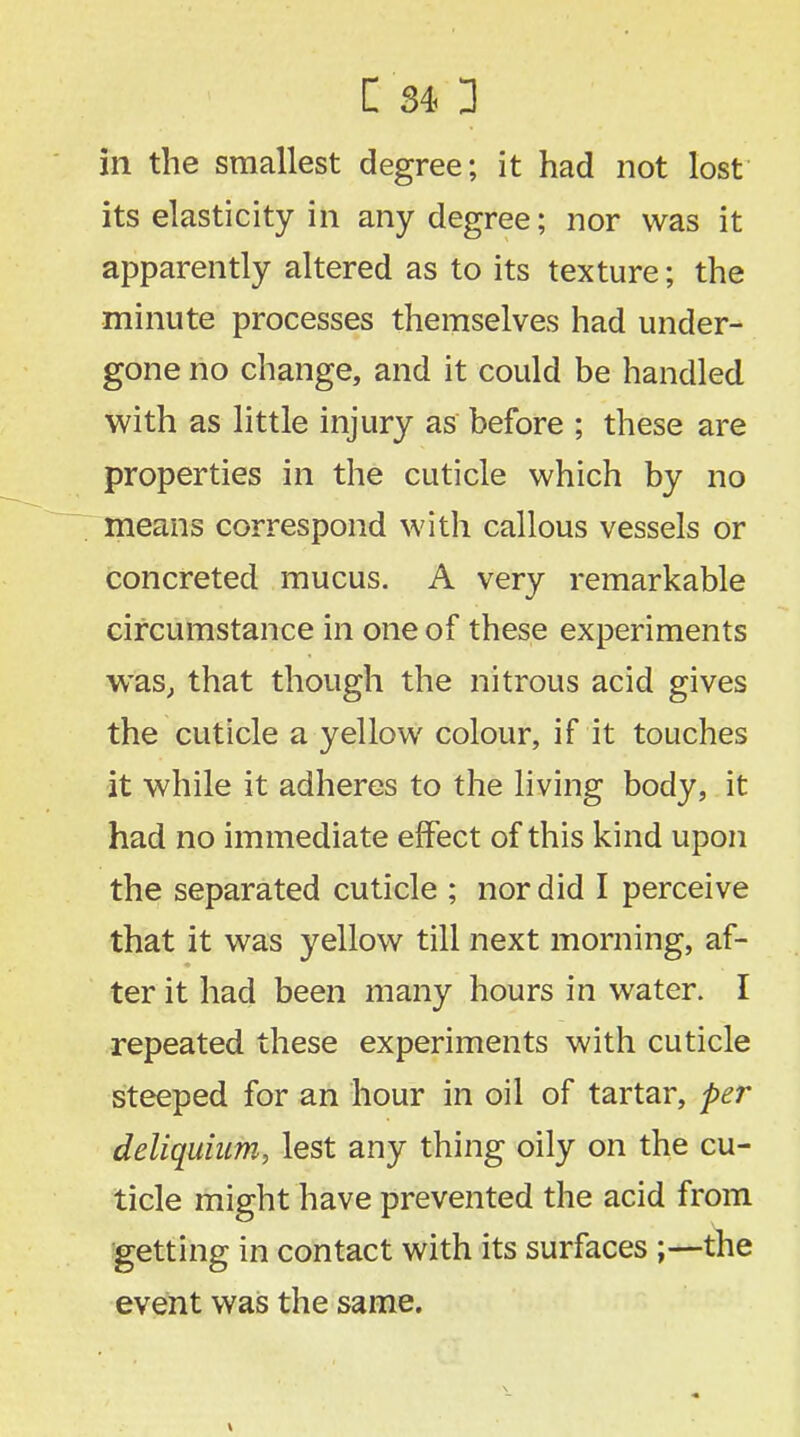 in the smallest degree; it had not lost its elasticity in any degree; nor was it apparently altered as to its texture; the minute processes themselves had under- gone no change, and it could be handled with as little injury as before ; these are properties in the cuticle which by no means correspond with callous vessels or concreted mucus. A very remarkable circumstance in one of these experiments was, that though the nitrous acid gives the cuticle a yellow colour, if it touches it while it adheres to the living body, it had no immediate effect of this kind upon the separated cuticle ; nor did I perceive that it was yellow till next morning, af- ter it had been many hours in water. I repeated these experiments with cuticle steeped for an hour in oil of tartar, per deliquhim, lest any thing oily on the cu- ticle might have prevented the acid from getting in contact with its surfaces ;—the event was the same.