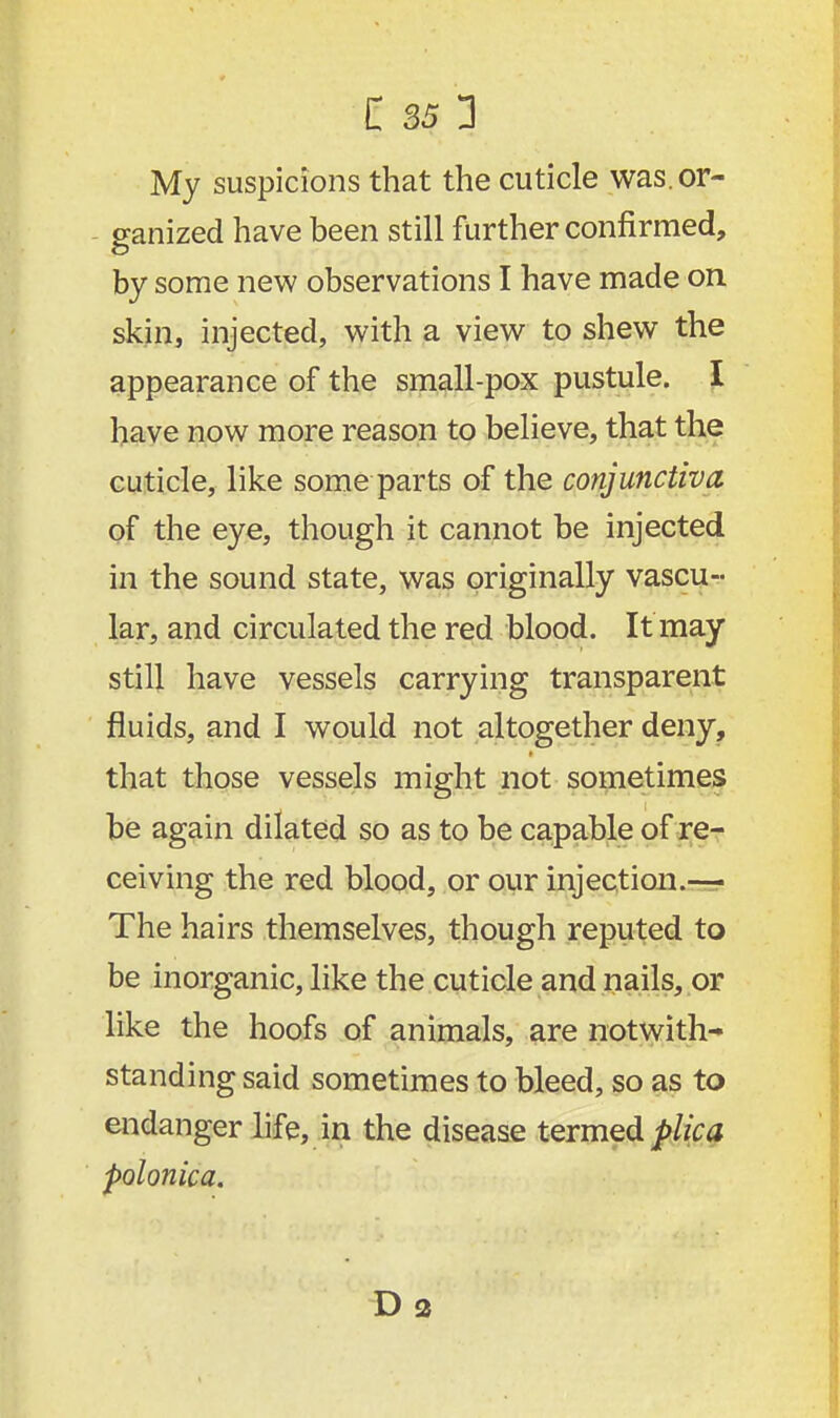 My suspicions that the cuticle was.or- ganized have been still further confirmed, by some new observations I have made on skin, injected, with a view to shew the appearance of the small-pox pustule. I have now more reason to believe, that the cuticle, like some parts of the conjunctiva of the eye, though it cannot be injected in the sound state, was originally vascu- lar, and circulated the red blood. It may still have vessels carrying transparent fluids, and I would not altogether deny, that those vessels might not sometimes be again dilated so as to be capable of re- ceiving the red blood, or our injection.— The hairs themselves, though reputed to be inorganic, like the cuticle and nails, or like the hoofs of animals, are notwith- standing said sometimes to bleed, so as to endanger life, in the disease termed plica polonica. Da