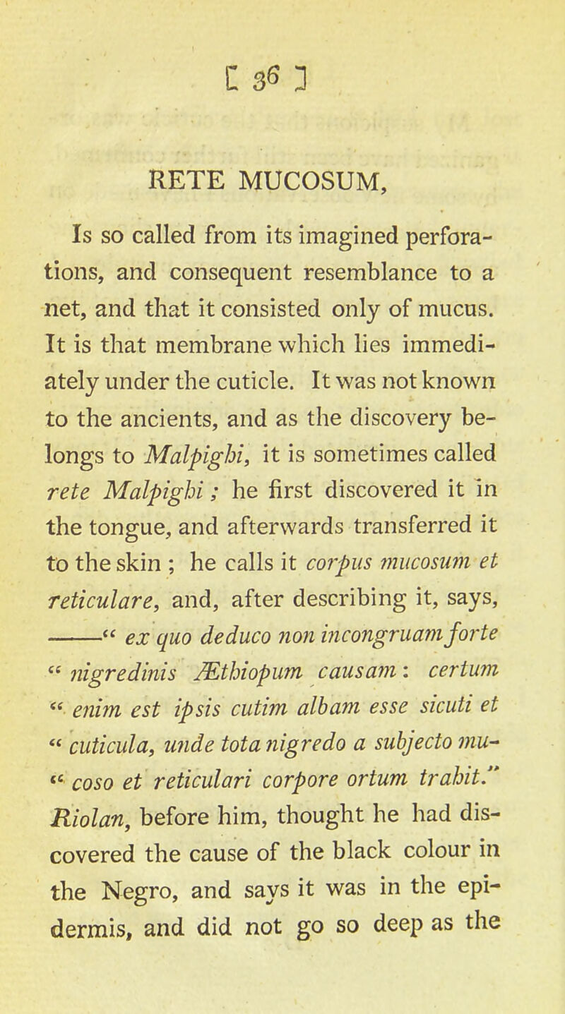 RETE MUCOSUM, Is so called from its imagined perfora- tions, and consequent resemblance to a net, and that it consisted only of mucus. It is that membrane which lies immedi- ately under the cuticle. It was not known to the ancients, and as the discovery be- longs to Malpighi, it is sometimes called rete Malpighi; he first discovered it in the tongue, and afterwards transferred it to the skin ; he calls it corpus mucosum et reticulare, and, after describing it, says,  ex quo deduco non incongruamforte  nigredinis Mthiopum cms am: certum  ertim est ipsis cutim albam esse sicuti et « cuticula, unde tota nigredo a subjecto mu- t£ coso et reticulari corpore ortum trahit Riolan, before him, thought he had dis- covered the cause of the black colour in the Negro, and says it was in the epi- dermis, and did not go so deep as the