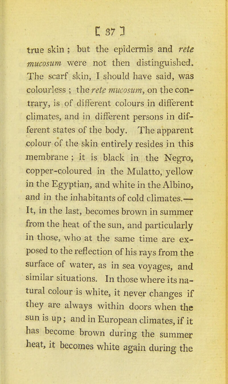 true skin ; but the epidermis and rete mucosiim were not then distinguished. The scarf skin, I should have said, was colourless ; the rete mucosam, on the con- trary, is of different colours in different climates, and in different persons in dif- ferent states of the body. The apparent colour of the skin entirely resides in this membrane ; it is black in the Negro, copper-coloured in the Mulatto, yellow in the Egyptian, and white in the Albino, and in the inhabitants of cold climates.— It, in the last, becomes brown in summer from the heat of the sun, and particularly in those, who at the same time are ex- posed to the reflection of his rays from the surface of water, as in sea voyages, and similar situations. In those where its na- tural colour is white, it never changes if they are always within doors when the sun is up; and in European climates, if it has become brown during the summer beat, it becomes white again during the