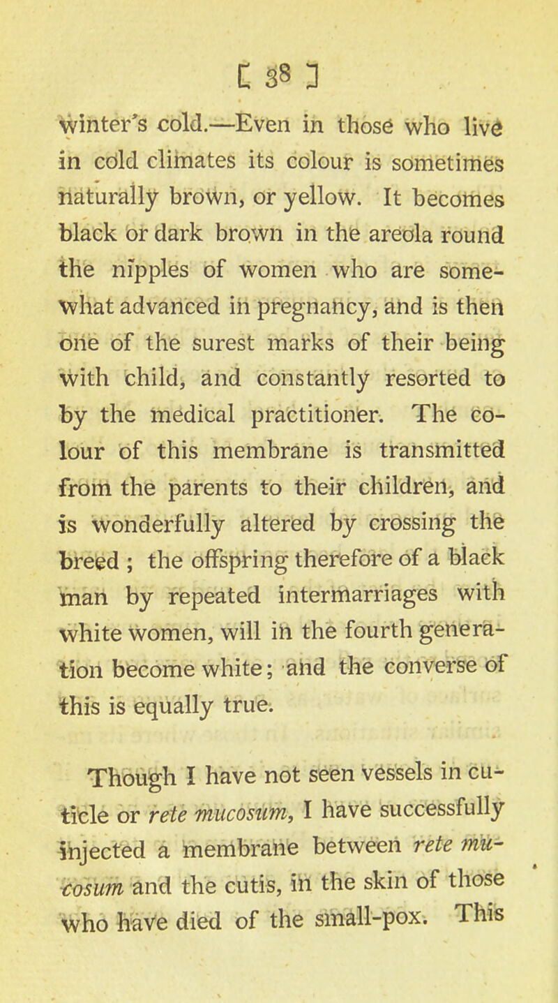 winter's cold.—Even in those who live in cdlcl climates its colour is sometimes naturally brown, or yellow. It becomes black or dark brown in the areola round the nipples of women who are some- what advanced in pregnancy, and is then one of the surest marks of their being with child, and constantly resorted to by the medical practitioner. The co- lour of this membrane is transmitted from the parents to their children, and is wonderfully altered by crossing the breed ; the offspring therefore of a black man by repeated intermarriages with white women, will in the fourth genera- tion become white; and the converse of this is equally true. Though I have not seen vessels in cu^- ticle or rete mucosum, I have successfully injected a membrane between rete mu- cosum and the cutis, in the skin of those who have died of the small-pox. This