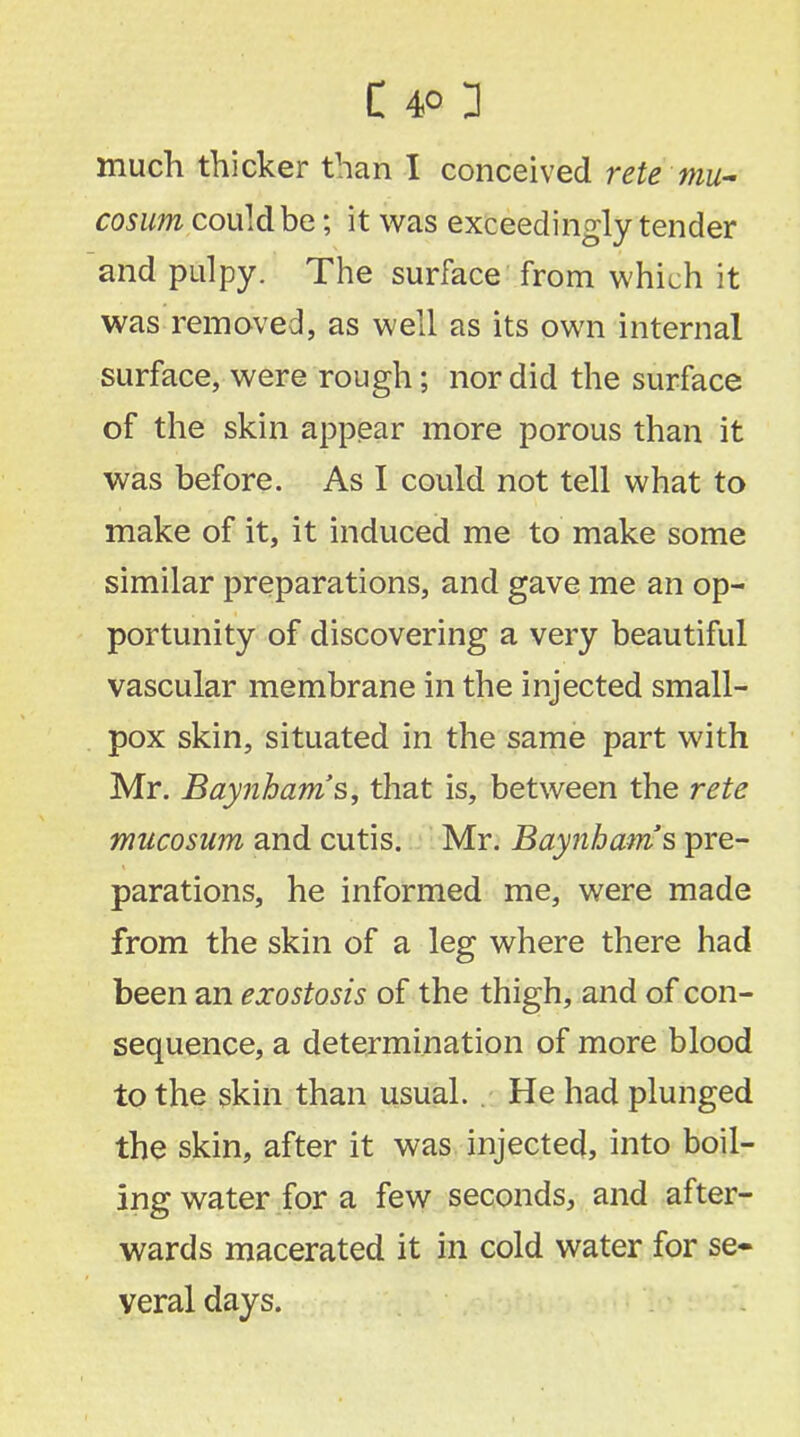 much thicker than I conceived rete mu- cosum could be; it was exceedingly tender and pulpy. The surface from which it was removed, as well as its own internal surface, were rough; nor did the surface of the skin appear more porous than it was before. As I could not tell what to make of it, it induced me to make some similar preparations, and gave me an op- portunity of discovering a very beautiful vascular membrane in the injected small- pox skin, situated in the same part with Mr. Baynbam's, that is, between the rete mucosum and cutis. Mr. Baynbam's pre- parations, he informed me, were made from the skin of a leg where there had been an exostosis of the thigh, and of con- sequence, a determination of more blood to the skin than usual. He had plunged the skin, after it was injected, into boil- ing water for a few seconds, and after- wards macerated it in cold water for se- veral days.