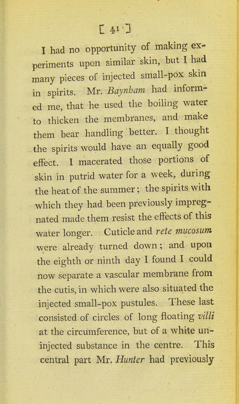 I had no opportunity of making ex- periments upon similar skin, but I had many pieces of injected small-pox skin in spirits. Mr. Baynham had inform- ed me, that he used the boiling water to thicken the membranes, and make them bear handling better. I thought the spirits would have an equally good effect. I macerated those portions of skin in putrid water for a week, during the heat of the summer; the spirits with which they had been previously impreg- nated made them resist the effects of this water longer. Cuticle and rete mucosum were already turned down; and upon the eighth or ninth day I found I could now separate a vascular membrane from the cutis, in which were also situated the injected small-pox pustules. These last consisted of circles of long floating villi at the circumference, but of a whHe un- injected substance in the centre. This central part Mr. Hunter had previously