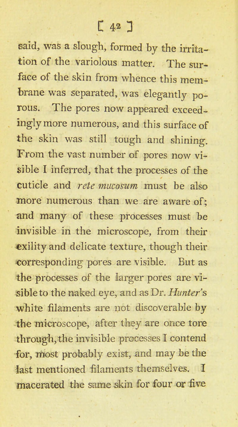 said, was a slough, formed by the irrita- tion of the variolous matter. The sur- face of the skin from whence this mem- brane was separated, was elegantly po- rous. The pores now appeared exceed- ingly more numerous, and this surface of the skin was still tough and shining. From the vast number of pores now vi- sible I inferred, that the processes of the cuticle and rete mucosum must be also more numerous than we are aware of; and many of these processes must be invisible in the microscope, from their exility and delicate texture, though their corresponding pores are visible. But as the processes of the larger pores are vi- sible to the naked eye, and as Dr. Hunter's white filaments are not discoverable by the microscope, after they are once tore through, the invisible processes I contend for, roost probably exist, and may be the last mentioned filaments themselves. I macerated the same skin for four or five