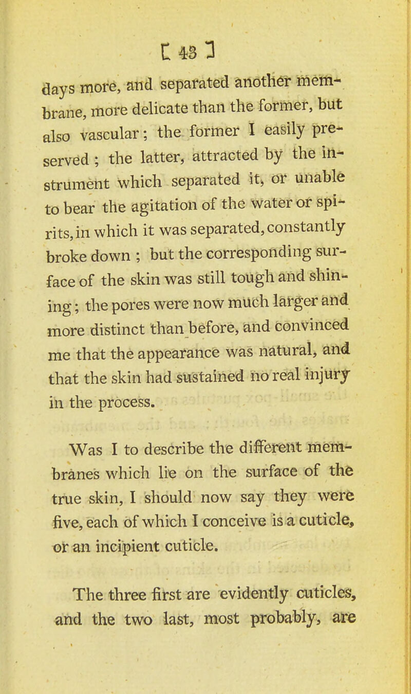 days more, and separated another mem- brane, more delicate than the former, but also vascular; the former I easily pre- served ; the latter, attracted by the in- strument which separated it, or unable to bear the agitation of the water or spi- rits, in which it was separated, constantly broke down ; but the corresponding sur- face of the skin was still tough and shin- ing ; the pores were now much larger and more distinct than before, and convinced me that the appearance was natural, and that the skin had sustained no real injury in the process. Was I to describe the different mem- branes which lie on the surface of the true skin, I should now say they were five, each of which I conceive is a cuticle, or an incipient cuticle. The three first are evidently cuticles, and the two last, most probably, are
