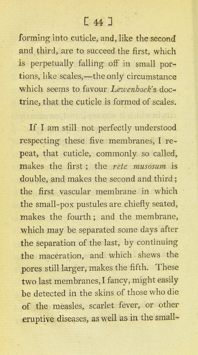 forming into cuticle, and, like the second and third, are to succeed the first, which is perpetually falling off in small por- tions, like scales,—the only circumstance which seems to favour Lezvenhoek's doc- trine, that the cuticle is formed of scales. If I am still not perfectly understood respecting these five membranes, I re- peat, that cuticle, commonly so called, makes the first; the rete musosum is double, and makes the second and third; the first vascular membrane in which the small-pox pustules are chiefly seated, makes the fourth; and the membrane, which may be separated some days after the separation of the last, by continuing the maceration, and which shews the pores still larger, makes the fifth. These two last membranes, I fancy, might easily be detected in the skins of those who die of the measles, scarlet fever, or other eruptive diseases, as well as in the small-