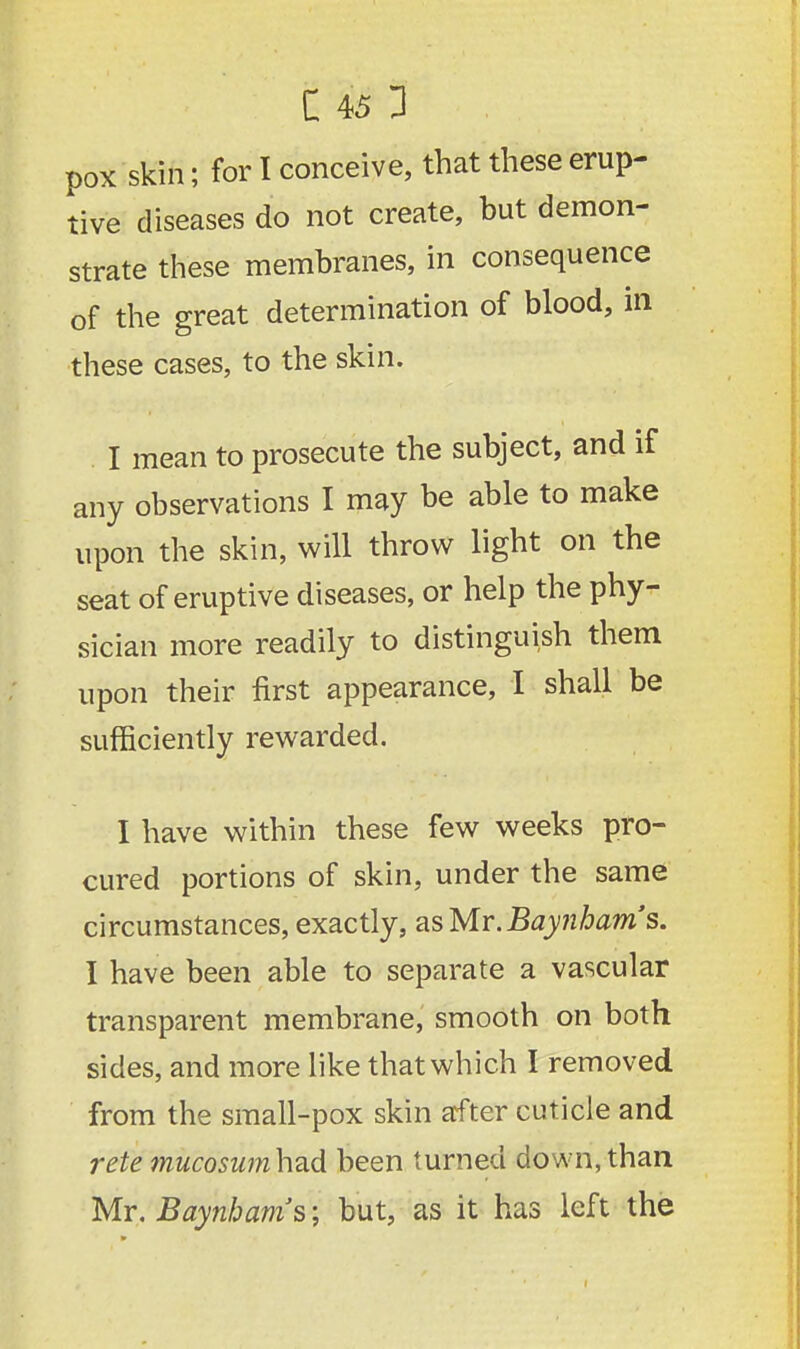 pox skin; for I conceive, that these erup- tive diseases do not create, but demon- strate these membranes, in consequence of the great determination of blood, in these cases, to the skin. I mean to prosecute the subject, and if any observations I may be able to make upon the skin, will throw light on the seat of eruptive diseases, or help the phy- sician more readily to distinguish them upon their first appearance, I shall be sufficiently rewarded. I have within these few weeks pro- cured portions of skin, under the same circumstances, exactly, as Mr. Baynhams. I have been able to separate a vascular transparent membrane, smooth on both sides, and more like that which I removed from the small-pox skin after cuticle and rete mucosumhad been turned down, than Mr. Baynhams; but, as it has left the