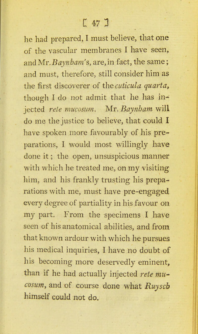 he had prepared, I must believe, that one of the vascular membranes I have seen, and Mr.Baynbam's, are, in fact, the same; and must, therefore, still consider him as the first discoverer of the cuticula quarta, though I do not admit that he has in- jected rete mucosum. Mr. Baynham will do me the justice to believe, that could I have spoken more favourably of his pre- parations, I would most willingly have done it; the open, unsuspicious manner with which he treated me, on my visiting him, and his frankly trusting his prepa- rations with me, must have pre-engaged every degree of partiality in his favour on my part. From the specimens I have seen of his anatomical abilities, and from that known ardour with which he pursues his medical inquiries, I have no doubt of his becoming more deservedly eminent, than if he had actually injected rete mu- cosum, and of course done what Ruyscb himself could not do.