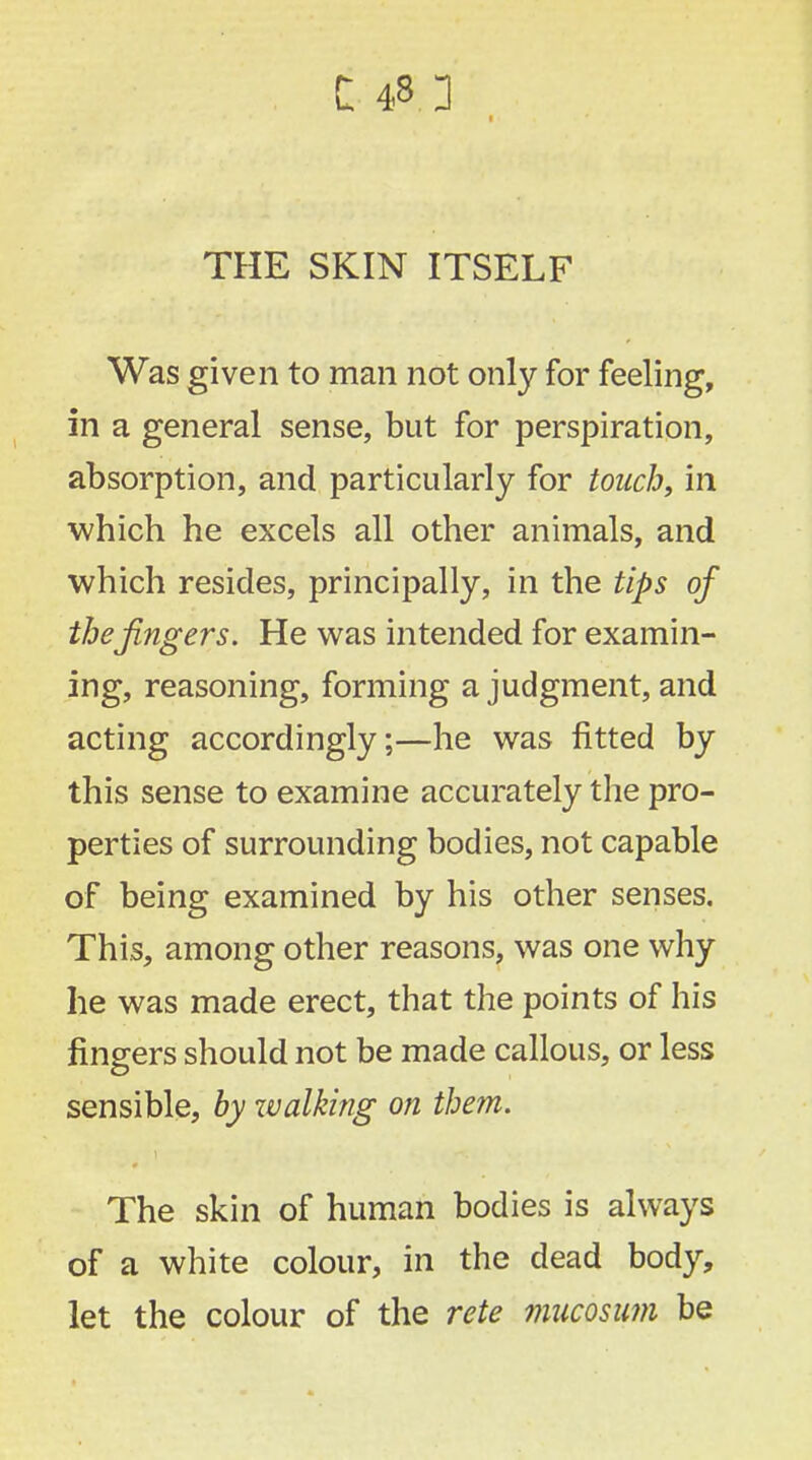 THE SKIN ITSELF Was given to man not only for feeling, in a general sense, but for perspiration, absorption, and particularly for touchy in which he excels all other animals, and which resides, principally, in the tips of the fingers. He was intended for examin- ing, reasoning, forming a judgment, and acting accordingly;—he was fitted by this sense to examine accurately the pro- perties of surrounding bodies, not capable of being examined by his other senses. This, among other reasons, was one why he was made erect, that the points of his fingers should not be made callous, or less sensible, by walking on them. The skin of human bodies is always of a white colour, in the dead body, let the colour of the rete mucosum be