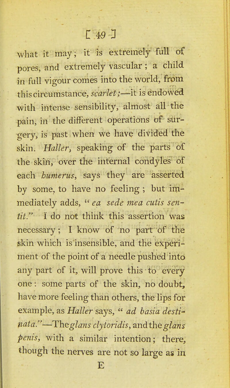 C 49-3 what it may; it is extremely full of pores, and extremely vascular; a child in full vigour comes into the world, from this circumstance, scarlet;—it is endowed with intense sensibility, almost all the pain, in the different operations of sur- gery, is past when we have divided the skin. Holler, speaking of the parts of the skin, over the internal condyles of each humerus, says they are asserted by some, to have no feeling ; but im- mediately adds,  ea sede mea cutis sen- tit. I do not think this assertion was necessary; I know of no part of the skin which is insensible, and the experi- ment of the point of a needle pushed into any part of it, will prove this to every one: some parts of the skin, no doubt, have more feeling than others, the lips for example, as Haller says,  ad basia desti- 1iata.—Theglans clytoridis, and the glans penis, with a similar intention; there, though the nerves are not so large as in E