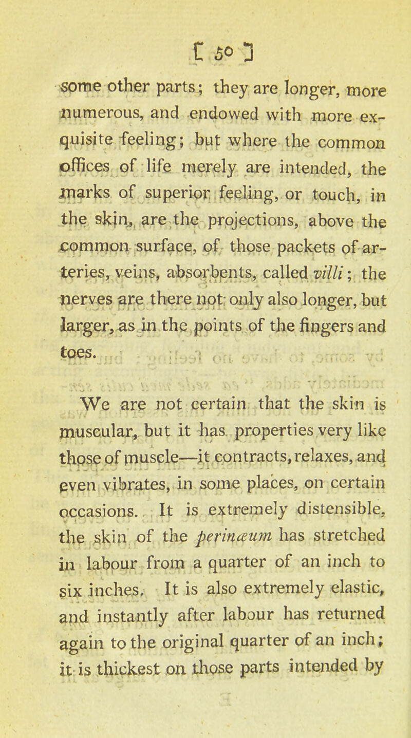 some other parts; they are longer, more numerous, and endowed with more ex- quisite feeling; but where the common offices of life merely are intended, the marks of superior feeling, or touch, in the skin, are the projections, above the common surface, of those packets of ar- teries, veins, absorbents, called villi; the nerves are there not only also longer, but larger, as in the points of the fingers and toes. We are not certain that the skin is muscular, but it has properties very like those of muscle—it contracts, relaxes, and even vibrates, in some places, on certain occasions.. It is extremely distensible, the skin of the perinaum has stretched in labour from a axuarter of an inch to six inches. It is also extremely elastic, and instantly after labour has returned again to the original quarter of an inch; it is thickest on those parts intended by .u . . ■ : '