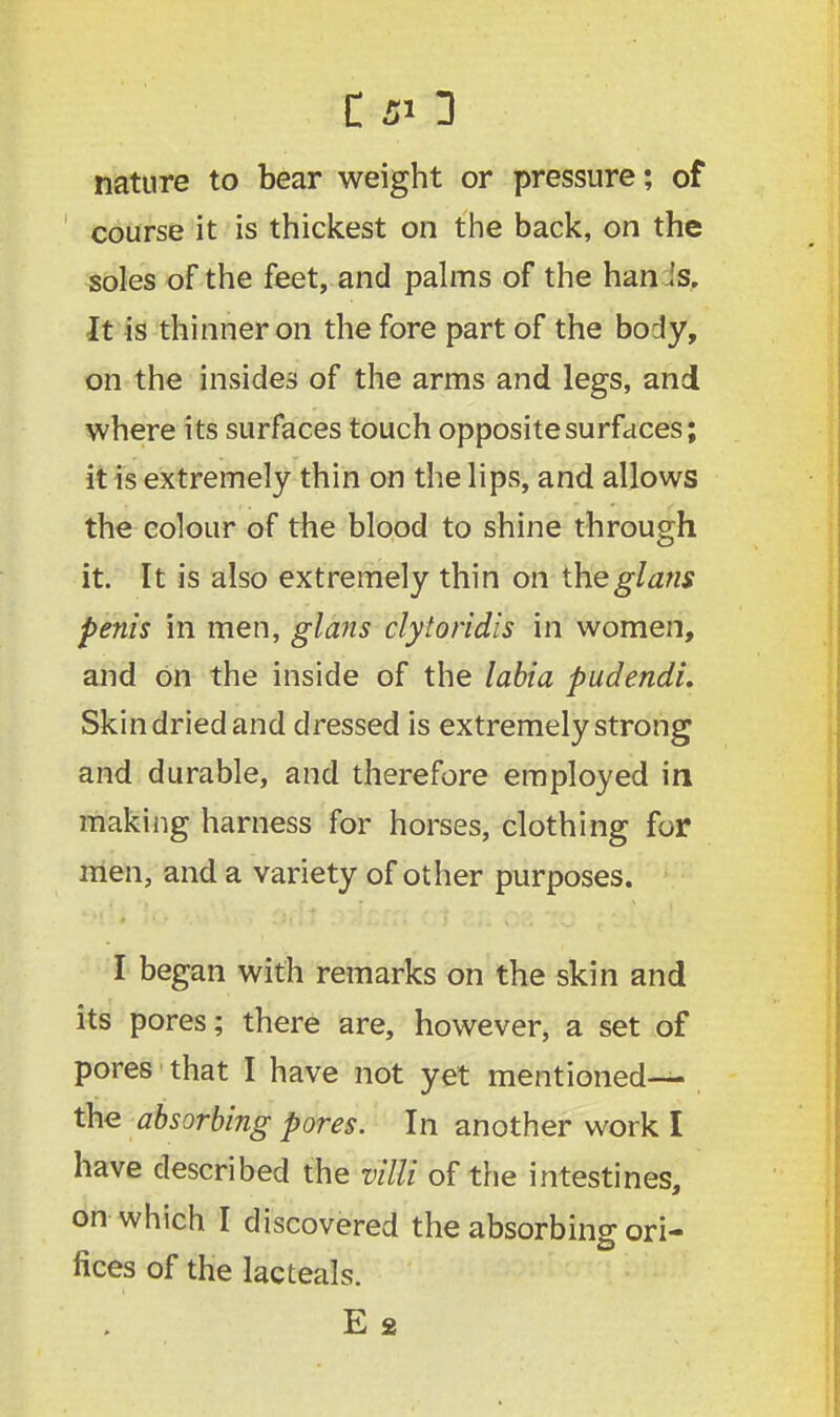 C SO nature to bear weight or pressure *, of course it is thickest on the back, on the soles of the feet, and palms of the han.is. It is thinner on the fore part of the body, on the insides of the arms and legs, and where its surfaces touch opposite surfaces; it is extremely thin on the lips, and allows the colour of the blood to shine through it. It is also extremely thin on theglans penis in men, glans clytoridis in women, and on the inside of the labia pudendi. Skin dried and dressed is extremely strong and durable, and therefore employed in making harness for horses, clothing for men, and a variety of other purposes. I began with remarks on the skin and its pores; there are, however, a set of pores that I have not yet mentioned— the absorbing pores. In another work I have described the villi of the intestines, on which I discovered the absorbing ori- fices of the lacteals.