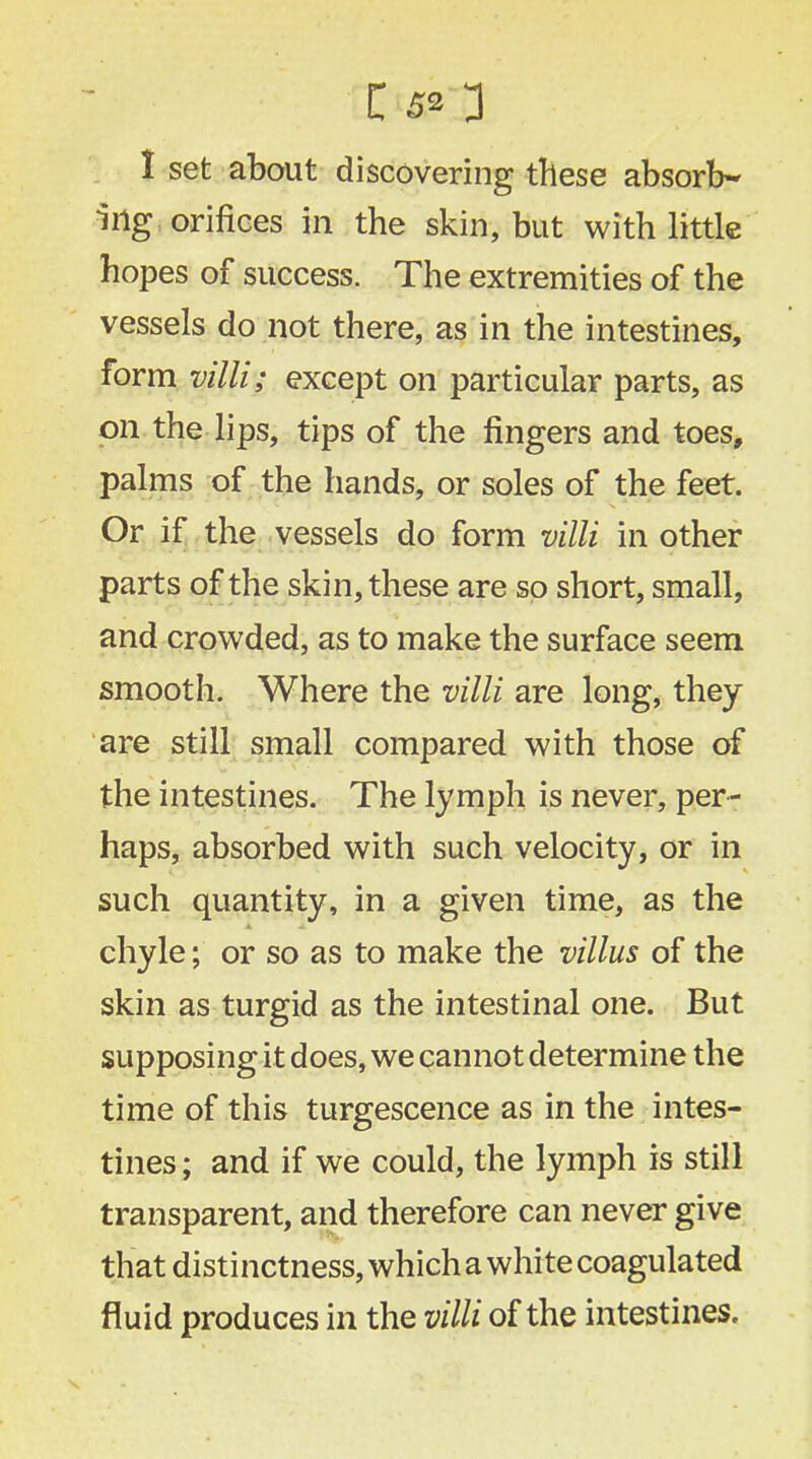 I set about discovering these absorb- ing orifices in the skin, but with little hopes of success. The extremities of the vessels do not there, as in the intestines, form villi; except on particular parts, as on the lips, tips of the fingers and toes, palms of the hands, or soles of the feet. Or if the vessels do form villi in other parts of the skin, these are so short, small, and crowded, as to make the surface seem smooth. Where the villi are long, they are still small compared with those of the intestines. The lymph is never, per- haps, absorbed with such velocity, or in such quantity, in a given time, as the chyle; or so as to make the villus of the skin as turgid as the intestinal one. But supposing it does, we cannot determine the time of this turgescence as in the intes- tines ; and if we could, the lymph is still transparent, and therefore can never give that distinctness, which a white coagulated fluid produces in the villi of the intestines.