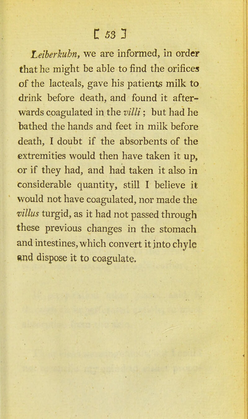Leiberkubn, we are informed, in order that he might be able to find the orifices of the lacteals, gave his patients milk to drink before death, and found it after- wards coagulated in the villi; but had he bathed the hands and feet in milk before death, I doubt if the absorbents of the extremities would then have taken it up, or if they had, and had taken it also in considerable quantity, still I believe it would not have coagulated, nor made the villus turgid, as it had not passed through these previous changes in the stomach and intestines, which convert it into chyle and dispose it to coagulate.