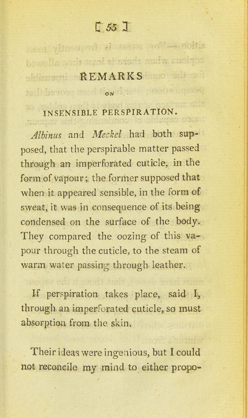 REMARKS ON INSENSIBLE PERSPIRATION. Albinus and had both sup- posed, that the perspirable matter passed through an imperforated cuticle, in the form of vapour; the former supposed that when it appeared sensible, in the form of sweat, it was in consequence of its being condensed on the surface of the body. They compared the oozing of this va- pour through the cuticle, to the steam of warm water passing through leather. If perspiration takes place, said I, through an imperforated cuticle, so must absorption from the skin. Their ideas were ingenious, but I could not reconcile my mind to either propo-