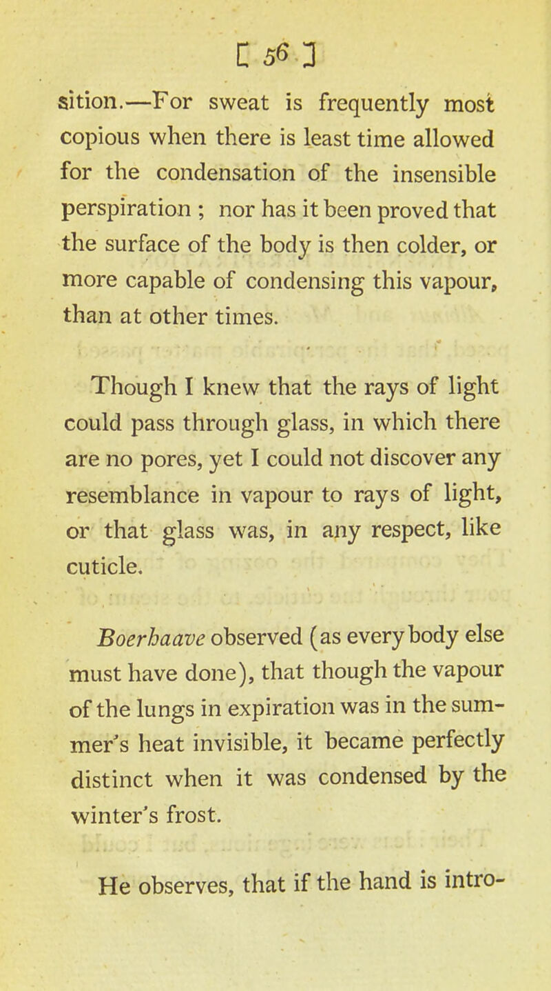sition.—For sweat is frequently most copious when there is least time allowed for the condensation of the insensible perspiration ; nor has it been proved that the surface of the body is then colder, or more capable of condensing this vapour, than at other times. Though I knew that the rays of light could pass through glass, in which there are no pores, yet I could not discover any resemblance in vapour to rays of light, or that glass was, in any respect, like cuticle. Boerhaave observed (as everybody else must have done), that though the vapour of the lungs in expiration was in the sum- mer s heat invisible, it became perfectly distinct when it was condensed by the winter's frost. He observes, that if the hand is intro-