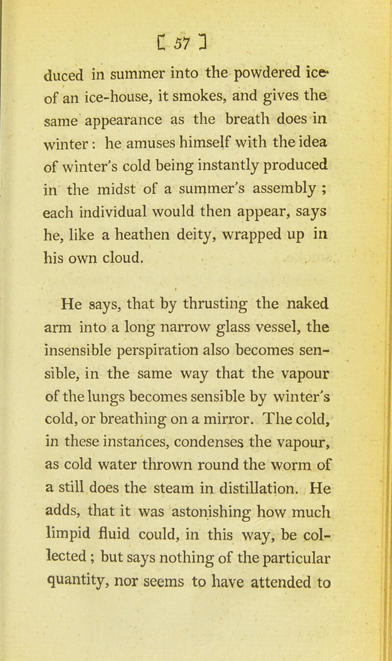duced in summer into the powdered ice* of an ice-house, it smokes, and gives the same appearance as the breath does in winter: he amuses himself with the idea of winter's cold being instantly produced in the midst of a summer's assembly ; each individual would then appear, says he, like a heathen deity, wrapped up in his own cloud. He says, that by thrusting the naked arm into a long narrow glass vessel, the insensible perspiration also becomes sen- sible, in the same way that the vapour of the lungs becomes sensible by winter's cold, or breathing on a mirror. The cold, in these instances, condenses the vapour, as cold water thrown round the worm of a still does the steam in distillation. He adds, that it was astonishing how much limpid fluid could, in this way, be col- lected ; but says nothing of the particular quantity, nor seems to have attended to