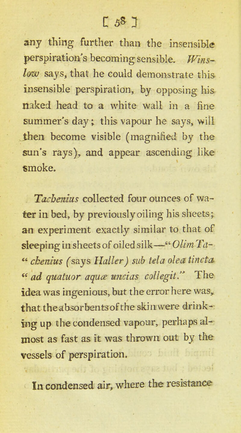 any thing further than the insensible perspiration s becoming sensible. Wins- low says, that he could demonstrate this insensible perspiration, by opposing his naked head to a white wall in a fine summer's day; this vapour he sa}^s, will then become visible (magnified by the sun's rays), and appear ascending like smoke. Tachenius collected four ounces of wa- ter in bed, by previously oiling his sheets; an experiment exactly similar to that of sleeping in sheets of oiled silk— Olim Ta-  cbenius (says Haller) sub tela olea tin eta  ad quatuor aquce uncias collegit. The idea was ingenious, but the error here was, that the absorbents of the skin were drink- ing up the condensed vapour, perhaps al- most as fast as it was thrown out by the vessels of perspiration. In condensed air, where the resistance